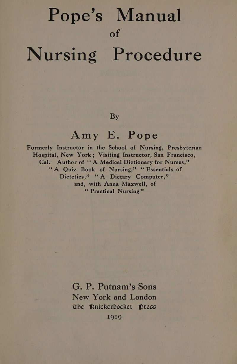 Pope’s Manual of Nursing Procedure By Amy E. Pope Formerly Instructor in the School of Nursing, Presbyterian Hospital, New York; Visiting Instructor, San Francisco, Cal. Author of ‘‘ A Medical Dictionary for Nurses,” ‘*A Quiz Book of Nursing,” ‘‘ Essentials of Dietetics,” ‘‘A Dietary Computer,”’ and, with Anna Maxwell, of ‘‘ Practical Nursing ” G. P. Putnam’s Sons New York and London The Knickerbocker Press 1919
