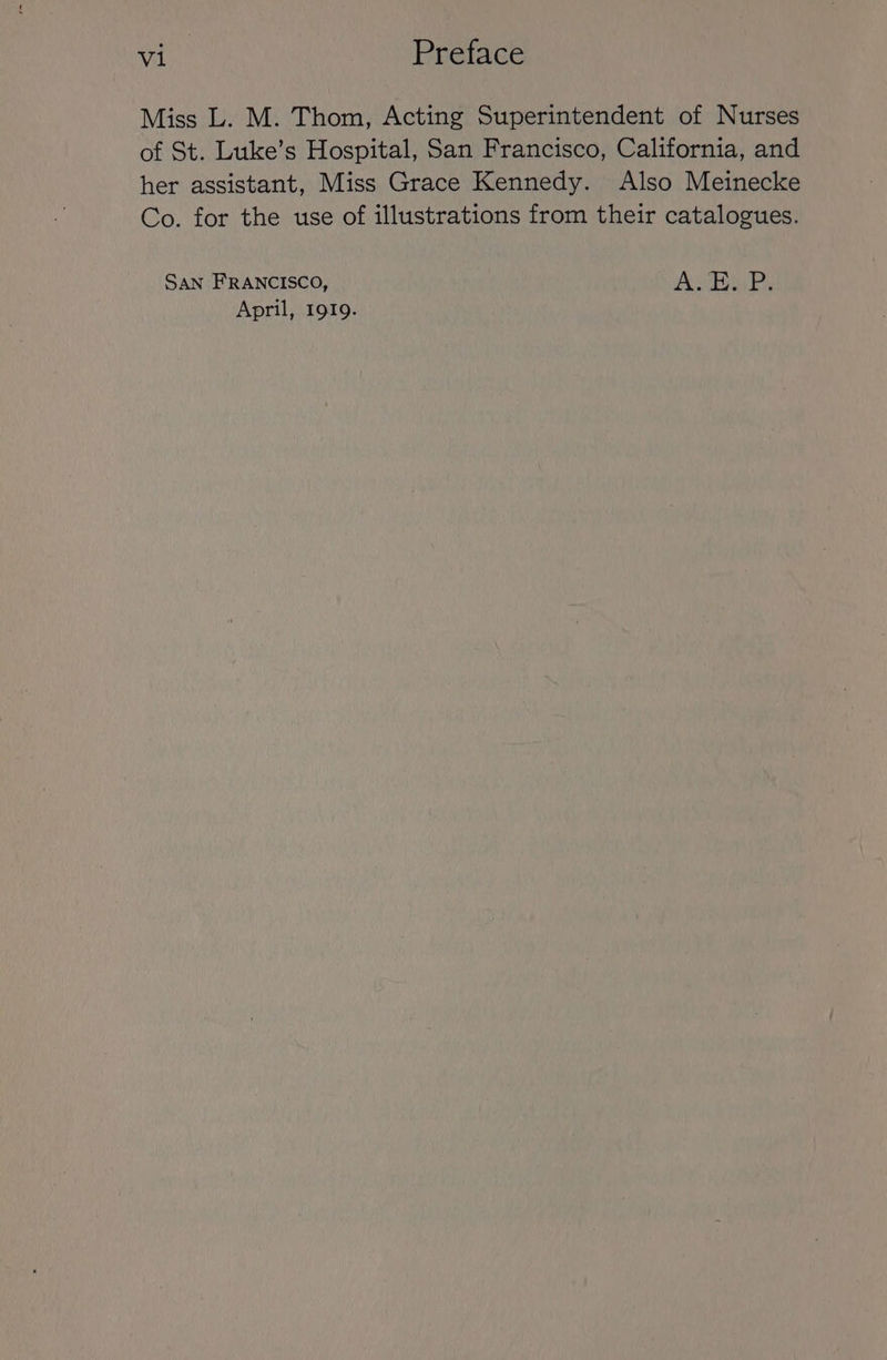 Miss L. M. Thom, Acting Superintendent of Nurses of St. Luke’s Hospital, San Francisco, California, and her assistant, Miss Grace Kennedy. Also Meinecke Co. for the use of illustrations from their catalogues. SAN FRANCISCO, A Ea Ps April, 1919.