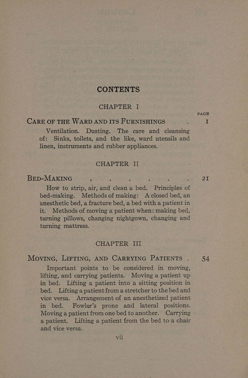 CHAPTER I PAGE CARE OF THE WARD AND ITS FURNISHINGS : I Ventilation. Dusting. The care and: cleansing of: Sinks, toilets, and the like, ward utensils and linen, instruments and rubber appliances. CHAPTER lI Brep-MAKING seal; : : ' PE How to strip, air, and clean a bed. Principles of bed-making. Methods of making: A closed bed, an anesthetic bed, a fracture bed, a bed with a patient in it. Methods of moving a patient when: making bed, turning pillows, changing nightgown, changing and turning mattress. CHAPTER III MovING, LIFTING, AND CARRYING PATIENTS . 54 Important points to be considered in moving, lifting, and carrying patients. Moving a patient up in bed. Lifting a patient into a sitting position in bed. Lifting a patient from a stretcher to the bed and vice versa. Arrangement of an anesthetized patient in bed. Fowler’s prone and lateral positions. Moving a patient from one bed to another. Carrying apatient. Lifting a patient from the bed to a chair and vice versa. vil