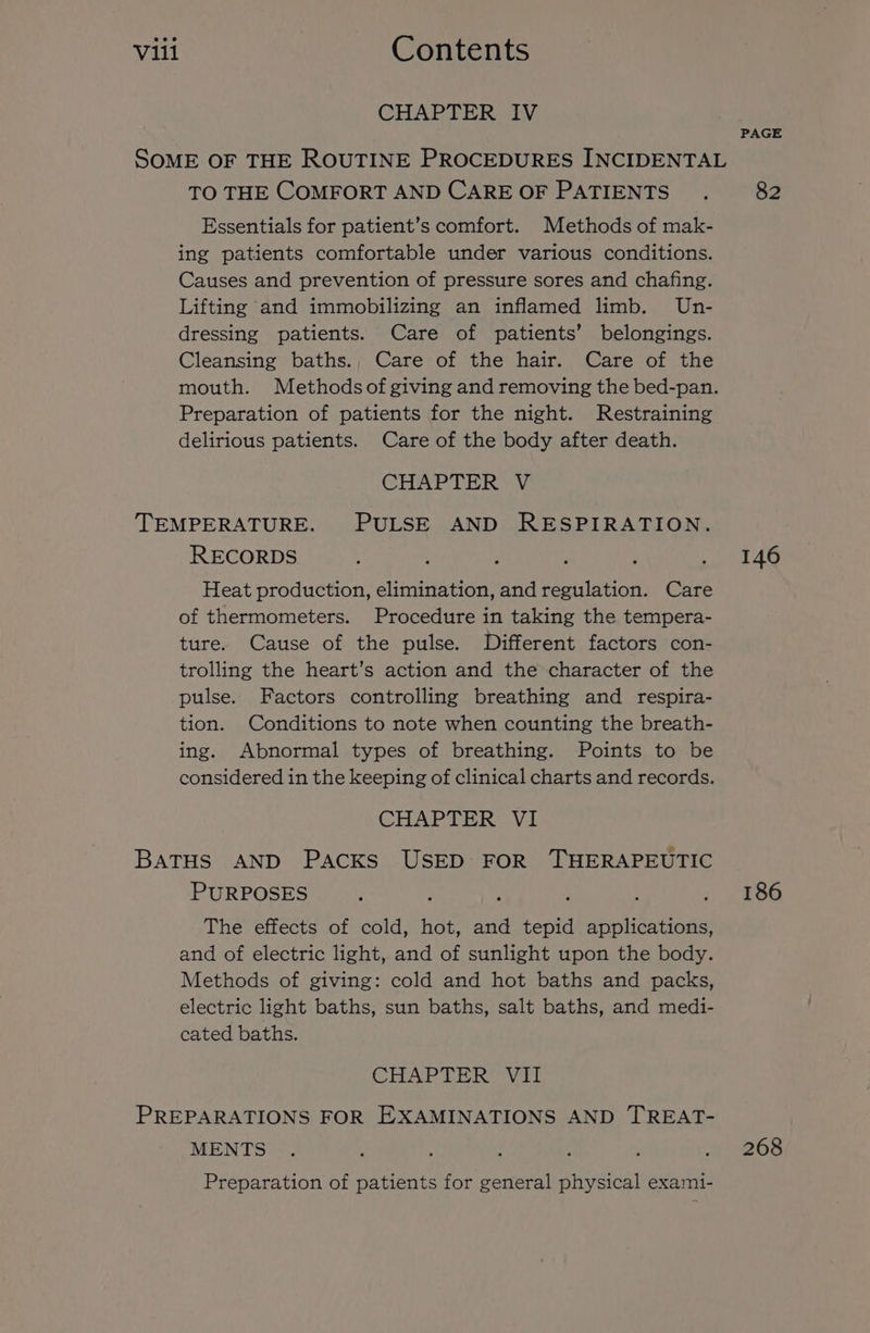 CHAPTER IV PAGE SOME OF THE ROUTINE PROCEDURES INCIDENTAL TO THE COMFORT AND CARE OF PATIENTS .. 82 Essentials for patient’s comfort. Methods of mak- ing patients comfortable under various conditions. Causes and prevention of pressure sores and chafing. Lifting and immobilizing an inflamed limb. Un- dressing patients. Care of patients’ belongings. Cleansing baths., Care of the hair. Care of the mouth. Methodsof giving and removing the bed-pan. Preparation of patients for the night. Restraining delirious patients. Care of the body after death. CHAPTER V TEMPERATURE. PULSE AND RESPIRATION. RECORDS : : : era AG Heat production, elimination, and regulation. Care of thermometers. Procedure in taking the tempera- ture. Cause of the pulse. Different factors con- trolling the heart’s action and the character of the pulse. Factors controlling breathing and respira- tion. Conditions to note when counting the breath- ing. Abnormal types of breathing. Points to be considered in the keeping of clinical charts and records. CHAPTER VI BaTHS AND PACKS USED FOR THERAPEUTIC PURPOSES ; . 186 The effects of cold, hot, and tepid applications, and of electric light, and of sunlight upon the body. Methods of giving: cold and hot baths and packs, electric light baths, sun baths, salt baths, and medi- cated baths. CHAPTER Vil PREPARATIONS FOR EXAMINATIONS AND TREAT- MENTS . , ; j ‘ ’ « “268 Preparation of patients for general physical exami-