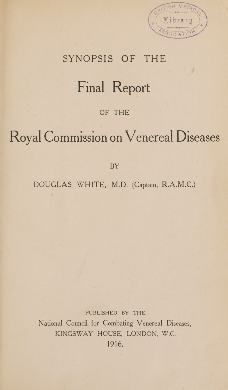 » ’ Sa Ya” (&lt; oa aN a y \ fibrerp ) } ” a ] ——_*4-—--—- NSSseqaTiow” ™~ ae Sy Ore. Or THE Final Report OF EAE Royal Commission on Venereal Diseases BY DOUGLAS WHITE, M.D. (Captain, R.A.M.C.) | PUBLISHED BY THE National Council for Combating Venereal Diseases, KINGSWAY HOUSE, LONDON, W.C. 1916.