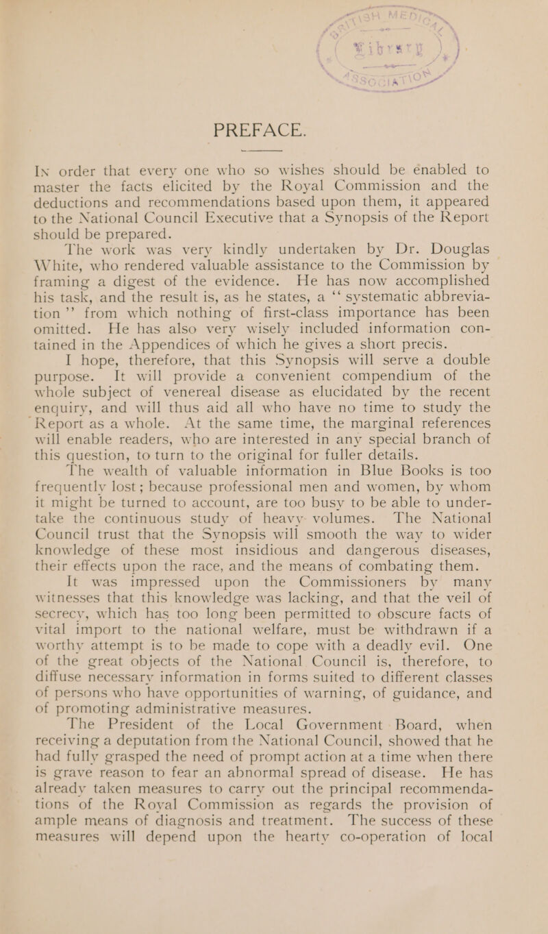 PREFACE. IN order that every one who so wishes should be enabled to master the facts elicited by the Royal Commission and the deductions and recommendations based upon them, it appeared to the National Council Executive that a Synopsis of the Report should be prepared. The work was very kindly undertaken by Dr. Douglas White, who rendered valuable assistance to the Commission by — framing a digest of the evidence. He has now accomplished his task, and the result is, as he states, a ‘‘ systematic abbrevia- tion’’ from which nothing of first-class importance has been omitted. He has also very wisely included information con- tained in the Appendices of which he gives a short precis. I hope, therefore, that this Synopsis will serve a double purpose. It will provide a convenient compendium of the whole subject of venereal disease as elucidated by the recent enquiry, and will thus aid all who have no time to study the -Report as a whole. At the same time, the marginal references will enable readers, who are interested in any special branch of this question, to turn to the original for fuller details. The wealth of valuable information in Blue Books is too frequently lost; because professional men and women, by whom it might be turned to account, are too busy to be able to under- take the continuous study of heavy volumes. The National Council trust that the Synopsis will smooth the way to wider knowledge of these most insidious and dangerous diseases, their effects upon the race, and the means of combating them. It was impressed upon the Commissioners by many witnesses that this knowledge was lacking, and that the veil of secrecy, which has too long been permitted to obscure facts of vital import to the national welfare, must be withdrawn if a worthy attempt is to be made to cope with a deadly evil. One of the great objects of the National Council is, therefore, to diffuse necessary information in forms suited to different classes of persons who have opportunities of warning, of guidance, and of promoting administrative measures. The President of the Local Government: Board, when receiving a deputation from the National Council, showed that he had fully grasped the need of prompt action at a time when there is grave reason to fear an abnormal spread of disease. He has already taken measures to carry out the principal recommenda- tions of the Royal Commission as regards the provision of ample means of diagnosis and treatment. The success of these measures will depend upon the hearty co-operation of local