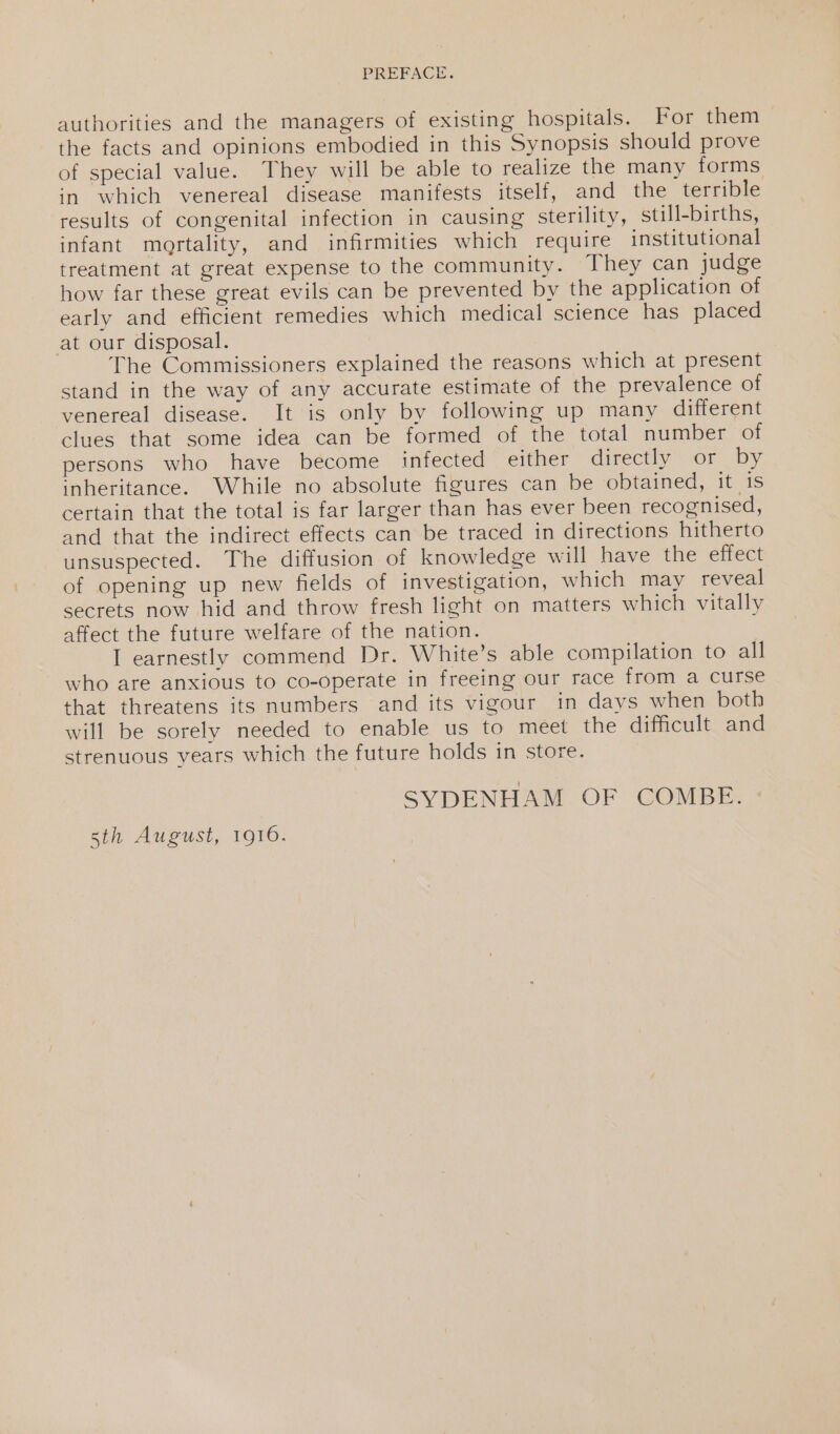 authorities and the managers of existing hospitals. For them the facts and opinions embodied in this Synopsis should prove of special value. They will be able to realize the many forms in which venereal disease manifests itself, and the terrible results of congenital infection in causing sterility, still-births, infant mortality, and infirmities which require institutional treatment at great expense to the community. They can judge how far these great evils can be prevented by the application of early and efficient remedies which medical science has placed at our disposal. The Commissioners explained the reasons which at present stand in the way of any accurate estimate of the prevalence of venereal disease. It is only by following up many different clues that some idea can be formed of the total number of persons who have become infected either directly: or by inheritance. While no absolute figures can be obtained, it is certain that the total is far larger than has ever been recognised, and that the indirect effects can be traced in directions hitherto unsuspected. The diffusion of knowledge will have the effect of opening up new fields of investigation, which may reveal secrets now hid and throw fresh light on matters which vitally affect the future welfare of the nation. I earnestly commend Dr. White’s able compilation to all who are anxious to co-operate in freeing our race from a curse that threatens its numbers and its vigour in days when both will be sorely needed to enable us to meet the difficult and strenuous years which the future holds in store. SYDENHAM OF COMBE. 5th August, 1916.