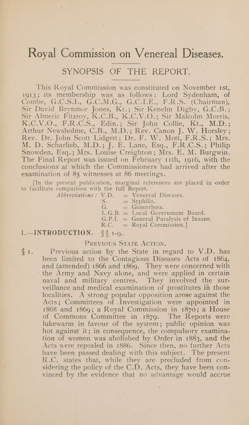 Royal Commission on Venereal Diseases. Per oo Dee REPORT. This Royal Commission was constituted on November rst, 1913; its membership was as follows: Lord Sydenham, of Combe, G.C.S.1., G.C.M.G., G.C_LE., F.R.S. (Chairman), Sir David Bry nmor Jones, Kt. ; Sir Kenelm Digby, G.C.B:; Sir Almeric Fitzroy, K.C.B., K.C.V.O.; Sir Malcolm Morris, | A BS es 2 Ga aes Edin.; Sit John Cotte, . Ki. 'M-De: Arthur Newsholme, C.B., M.D.; Rev. Canon J..W. Horsley ; mev. Ur. job scott Lidgcity Dr. VW. Matt, F.RS. &gt; Miss, 4). echariep, ND.) sb. bane, Esq., Fk.C.5.; Phiip Snowden, Esq.; Mrs. Louise Creighton ; Mrs. E. M. Burgwin. The Final Report was issued on February 11th, 1916, with the conclusions at which the Commissioners had arrived after the examination of 85 witnesses at 86 meetings. [In the present publication, marginal references are placed in order to facilitate comparison with the full Report. Abbreviations : V.D. Venereal Diseases. S. — Syphilis. G. = Gonorrhea. L.G.B. = Local Government Board. G.P.1I.- = General Paralysis of Insane. R.C, - = ‘Koyal Commission. } I.—INTRODUCTION. §§ 1-9. | PREVIOUS STATE ACTION. Sir. Previous action by the State in regard to V.D. has been limited to the Contagious Diseases Acts of 1864, and (amended) 1866 and 1869. They were concerned with the Army and Navy alone, and were applied in certain naval and military centres. They involved the sur- veillance and medical examination of prostitutes in those localities. A strong popular opposition arose against the Acts; Committees of Investigation were appointed in 1868 and 1869; a Royal Commission in 1870; a House of Commons Committee in 1879. The Reports were — lukewarm in favour of the system; public opinion was hot against it; in consequence, the compulsory examina- tion of women was abolished by Order in 1883, and the Acts were repealed in 1886. Since then, no further Acts have been passed dealing with this subject. The present R.C. states that, while they are precluded from con- sidering the policy of the C.D. Acts, they have been con- vinced by the evidence that no advantage would accrue