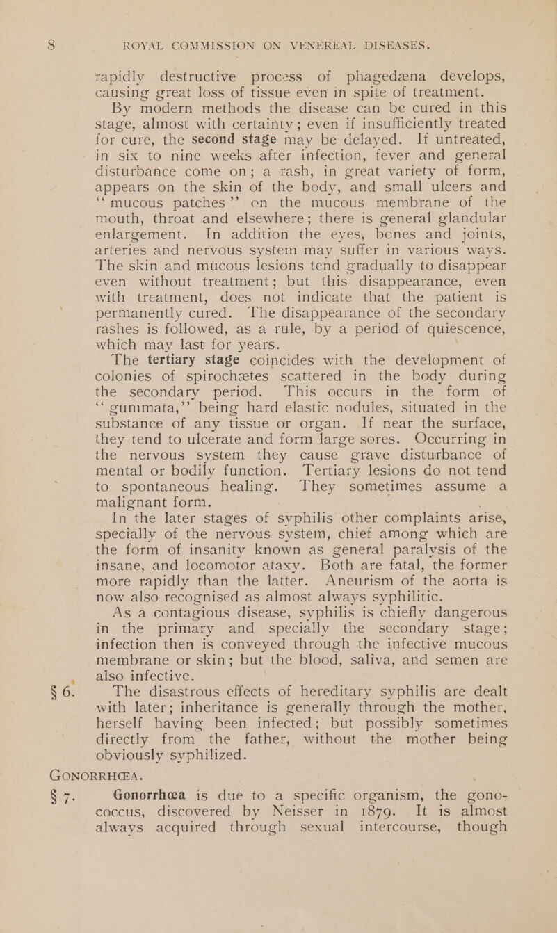 rapidly destructive process of phagedzena develops, causing great loss of tissue even in spite of treatment. By modern methods the disease can be cured in this stage, almost with certainty; even if insufficiently treated for cure, the second stage may be delayed. If untreated, in six to nine weeks after infection, fever and general disturbance come on; a rash, in great variety of form, appears on the skin of the body, and small ulcers and ‘mucous patches’’ on the mucous membrane of the mouth, throat and elsewhere; there is general glandular enlargement. In addition the eyes, bones and joints, arteries and nervous system may suffer in various ways. The skin and mucous lesions tend gradually to disappear even without treatment; but this disappearance, even with treatment, does not indicate that the patient is permanently cured. The disappearance of the secondary rashes is followed, as a rule, by a period of quiescence, which may last for years. The tertiary stage coincides with the development of colonies of spirochetes scattered in the body during the _sécondary “period. ‘“lhis eccurs, in dhe worm: of ‘“gunmmata,’’ being hard elastic nodules, situated in the substance of any tissue or organ. If near the surface, they tend to ulcerate and form large sores. Occurring in the nervous system they cause grave disturbance of mental or bodily function. Tertiary lesions do not tend to spontaneous healing. They sometimes assume a malignant form. In the later stages of one other complaints arise, specially of the nervous system, chief among which are insane, and locomotor ataxy. Both are fatal, the former more rapidly than the latter. Aneurism of the aorta is now also recognised as almost always syphilitic. As a contagious disease, syphilis is chiefly dangerous in the primary and_, specially the secondary stage; infection then is conveyed through the infective mucous membrane or skin; but the blood, saliva, and semen are also infective. The disastrous effects of hereditary syphilis are dealt with later; inheritance is generally through the mother, herself having been infected ; but possibly sometimes directly -from the “father, without the mother being obviously syphilized. Gonorrhea is due to a specific organism, the gono- caccus, discovered by Neisser- im 1879. _1t-1s) almost always acquired through sexual intercourse, though