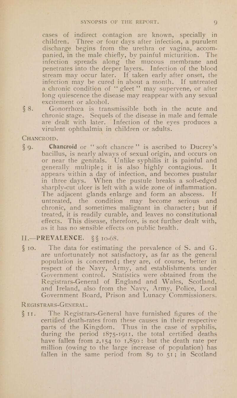 § 8. cases of indirect contagion are known, specially in children. [Three or four days after infection, a purulent discharge begins from the urethra or vagina, accom- panied, in the male chiefly, by painful micturition. The infection spreads along the mucous membrane and penetrates into the deeper layers. Infection of the blood stream may occur later. If taken early after onset, the infection may be cured in about a month. If untreated a chronic condition of ‘“* gleet’’ may supervene, or after long quiescence the disease may reappear with any sexual excitement or alcohol. Gonorrhoea is transmissible both in the acute and chronic stage. Sequels of the disease in male and female are dealt with later. Infection of the eyes produces a virulent ophthalmia in children or adults. § 9. Chancroid or ‘‘ soft chancre’’ is ascribed to Ducrey’s bacillus, is nearly always of sexual origin, and occurs on or near the genitals: Unlike syphilis it is painful and generally multiple; it is also highly contagious. It appears within a day of infection, and becomes pustular in three days. When the pustule breaks a soft-edged sharply-cut ulcer is left with a wide zone of inflammation. The adjacent glands enlarge and form an abscess. If untreated, the condition may become serious and chronic, and sometimes malignant in character; but if treated, it is readily curable, and leaves no constitutional effects. This disease, therefore, is not further dealt with, as it has no sensible effects on public health. § ro. The data for estimating the prevalence of S. and G. are unfortunately not satisfactory, as far as the general population is concerned; they are, of course, better in respect of the Navy, Army, and establishments. under Registrars-General of England and Wales, Scotland, and Ireland, also from the Navy, Army, Police, Local Government Board, Prison and Lunacy Commissioners. Sir. The Registrars-General have furnished figures of the’ certified death-rates from these causes in their respective parts of the Kingdom. Thus in the case of syphilis, during the period 1875-1911, the total certified deaths have fallen from 2,154 to 1,850: but the death rate per million (owing to the large increase of population) has fallen in the same period from 8g to 51; in Scotland