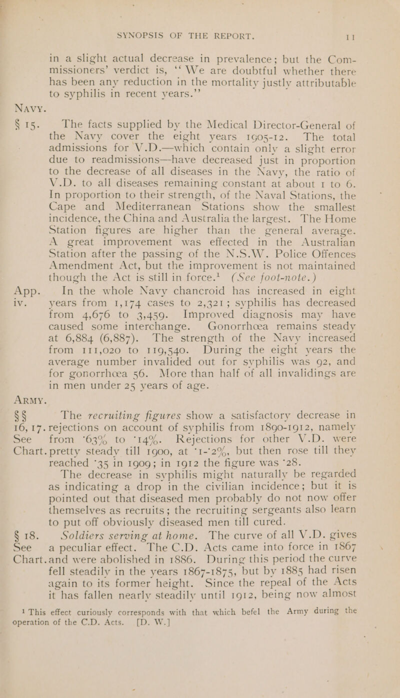 NAvy. § 15. App. Iv; ARMY. §§ £0; 17. See Chart. § 18. See Chart. 1 This SYNOPSIS OF THE REPORT. 1] in a slight actual decrease in prevalence; but the Com- missioners’ verdict is, ‘‘ We are doubtful whether there has been any reduction in the mortality justly attributable to syphilis in recent years.”’ The facts supplied by the Medical Director-General of the Navy cover the eight years 1go5-12. The total admissions for V.D.—which contain only a slight error due to readmissions—have decreased just in proportion to the decrease of all diseases in the Navy, the ratio of V.D. to all diseases remaining constant at about 1 to 6. In proportion to their strength, of the Naval Stations, the Cape and Mediterranean Stations show the smallest incidence, the China and Australia the largest. The Home Station figures are higher than the general average. A great improvement was effected in the Australian Station after the passing of the N.S.W. Police Offences Amendment Act, but the improvement is not maintained though the Act is still in force.*’ (See foot-note. ) In the whole Navy chancroid has increased in eight years from 1,174 cases to 2,321; syphilis has decreased from 4,676 to 3,459. Improved diagnosis may have caused some interchange. Gonorrhoea remains steady at 6,884 (6,887). The strength of the Navy increased from 111,020 to. 119,540. During the erght years the average number invalided out for syphilis was 92, and for gonorrhoea 56. More than half of all invalidings are in men under 25 years of age. The recruiting figures show a satisfactory decrease in rejections on account of syphilis from 1890-1912, namely jromun ‘639% to “14%. -“Rejections ‘for other V.D. ware pretty steady till 1900, at ‘1-°2%, but then rose till they reached °35 in 1909; in 1912 the figure was ‘28. The decrease in syphilis might naturally be regarded as indicating a drop in the civilian incidence; but it is pointed out that diseased men probably do not now offer themselves as recruits; the recruiting sergeants also learn to put off obviously diseased men till cured. Soldiers serving at home. The curve of all V.D. gives a peculiar effect. The C.D. Acts came into force in 1867 and were abolished in 1886. During this period the curve fell steadily in the years 1867-1875, but by 1885 had risen again to its former height. Since the repeal of the Acts it has fallen nearly steadily until 1912, being now almost effect curiously corresponds with that which befel the Army during the