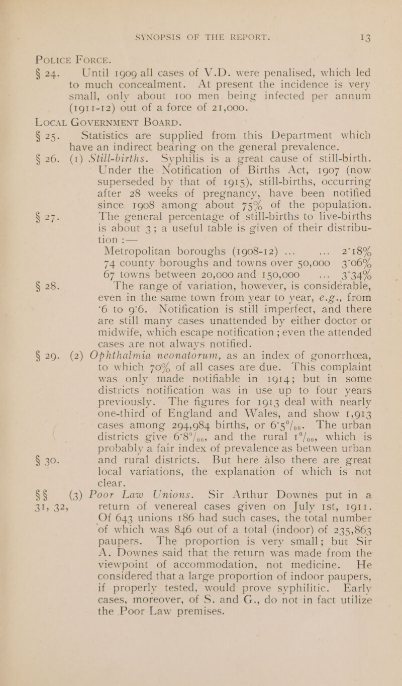 PoLicE FORCE. § 24. Until 1909 all cases ar V.D. were penalised, which led to much concealment. At present the incidence is very small, only about 100 men being infected per annum (1911-12) out of a force of 21,000. LocaL GOVERNMENT BOARD. ae. Statistics are supplied from this Department which have an indirect bearing on the general prevalence. § 26. (1) Still-births. Syphilis is a great cause of still-birth. Under the- Notification of Births Act, 1907 (now superseded by that of 1915), still-births, occurring after 28 weeks of pregnancy, have been notified since 1908 among about 75% of the population. § 27. The general percentage of still-births to live-births is about 3; a useful table is given of their distribu- tion :— Metropolitan boroughs (1908-12) ... ie 2S 74 county boroughs and towns over 50,000 3°06% 67 towns between 20,000 and 150,000 tas) Oa § 28. The range of variation, however, is considerable, even in the same town from year to year, e.g., from ‘6 to 9'6. Notification is still imperfect, and there are still many cases unattended by either doctor or midwife, which escape notification ; even the attended cases are not always notified. § 29. (2) Ophthalmia neonatorum, as an index of gonorrhecea, to which 70% of all cases are due. This complaint was only made notifiable in 1914; but in some districts notification was in use up to four years previously. The figures for 1913 deal with nearly one-third of England and Wales, and show 1,913 cases among 294,984 births, or 6°5°/,,. The urban districts give Ga’/,,, and the rival 1)... whiches probably a fair index of prevalence as between urban § 30. and rural districts. But here also there are great local variations, the explanation of which is not clear. §§ (3) Poor Law Unions. Sir Arthur Downes put in a Ay 32 return of venereal cases given on July 1st, 1911. Of 643 unions 186 had such cases, the total number of which was 846 out of a total (indoor) of 235,863 paupers. The proportion is very small; but Sir A. Downes said that the return was made from the viewpoint of accommodation, not medicine. He considered that a large proportion of indoor paupers, if properly tested, would prove sy philitic. Early cases, moreover, of S. and G., do not in fact utilize the Poor Law premises.