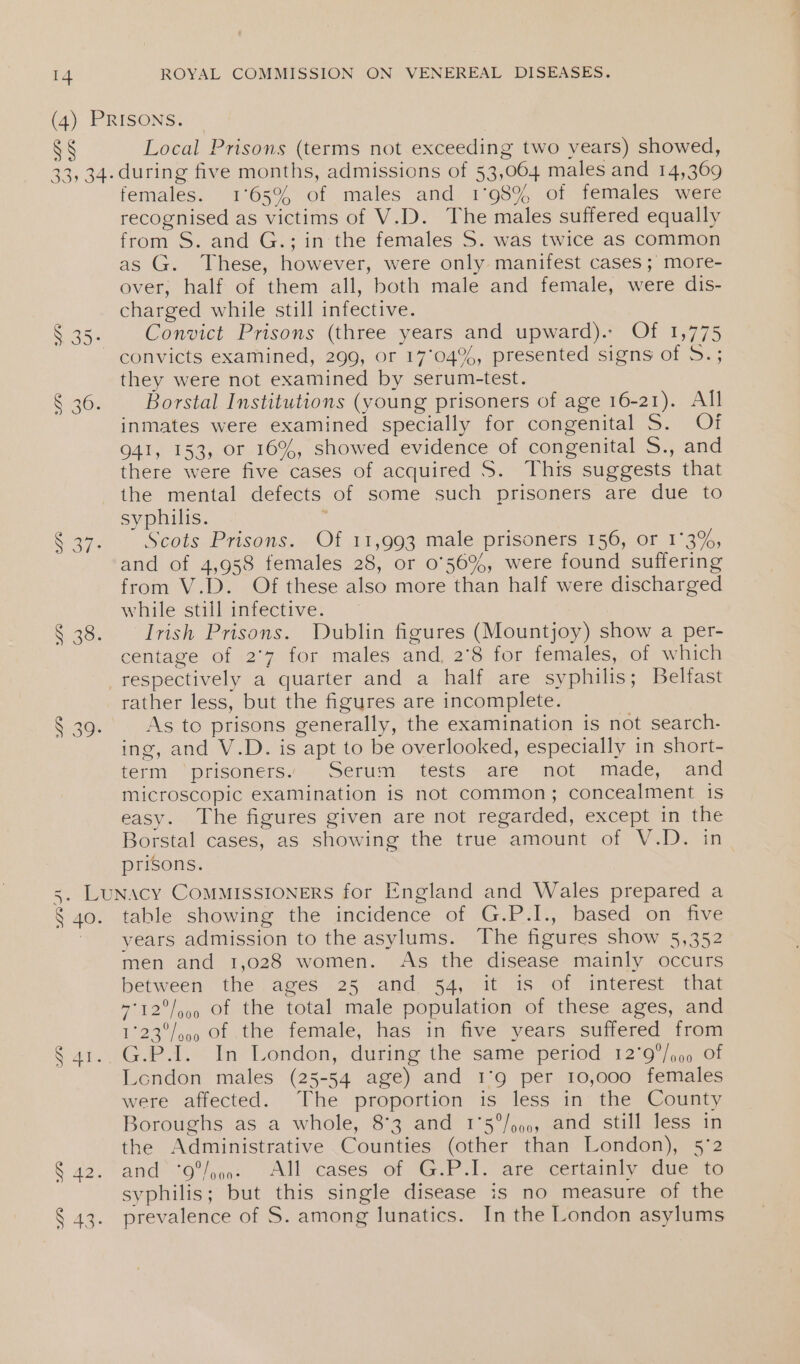 SS Local Prisons (terms not exceeding two years) showed, T7-) ee) \O SIAN Te females. 1°65% of males and 1°98% of females were recognised as victims of V.D. The males suffered equally from S. and G.; in the females S. was twice as common as G. These, however, were only manifest cases; more- over, half of them all, both male and female, were dis- charged while still infective. Convict Prisons (three years and upward).- Of 1,775 convicts examined, 299, or 17°04%, presented signs of 5.; they were not examined by serum-test. Borstal Institutions (young prisoners of age 16-21). All inmates were examined specially for congenital S. Of 941, 153, or 16%, showed evidence of congenital 5., and there were five cases of acquired S. This suggests that the mental defects of some such prisoners are due to syphilis. ; Scots Prisons. Of 11,993 male prisoners 156, or 1°3%, and of 4,958 females 28, or 056%, were found suffering from V.D. Of these also more than half were discharged while still infective. Irish Prisons. Dublin figures (Mountjoy) show a per- centage of 2'7 for males and, 2°8 for females, of which rather less, but the figures are incomplete. As to prisons generally, the examination is not search- ing, and V.D. is apt to be overlooked, especially in short- term ‘prisoners. Serum tests are not made, and microscopic examination is not common; concealment is easy. The figures given are not regarded, except in the Borstal cases, as showing the true amount of V.D. in prisons. table showing the incidence of G.P.I., based on five years admission to the asylums. The figures show 5,352 men and 1,028 women. As the disease mainly occurs between the ages 25 and 54, it is of interest that 7°12°/99 Of the total male population of these ages, and 1°23°/o0 Of tthe female, has in five years suffered from G.P.1. In London, during the same period 12°9/oo of London males (25-54 age) and 1°9 per 10,000 females were affected. The proportion is less in the County Boroughs as a whole, 8°3 and 1°5°/oo0, and still less in the Administrative Counties (other than London), 5°2 and “O'%j502 “All cases “Of =G.F-1. are wertainly Fdue 0 syphilis; but this single disease is no measure of the prevalence of S. among lunatics. In the London asylums