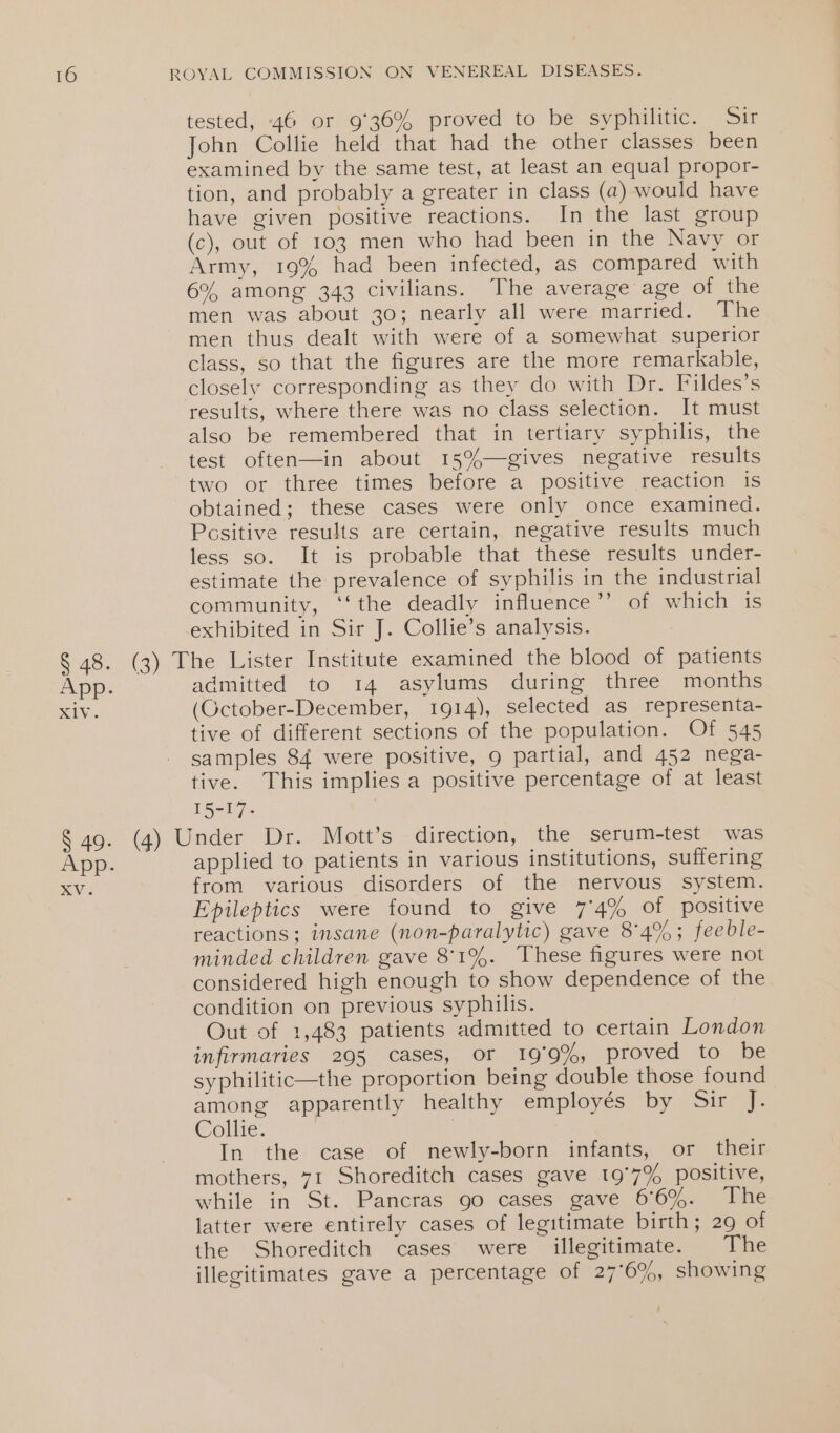 tested, -46 or 9'36% proved to be syphilitic. Sir John Collie held that had the other classes been examined by the same test, at least an equal propor- tion, and probably a greater in class (a) would have have given positive reactions. In the last group (c), out of 103 men who had been in the Navy or Army, 19% had been infected, as compared with 6% among 343 civilians. The average age of the men was about 30; nearly all were married. The men thus dealt with were of a somewhat superior class, so that the figures are the more remarkable, closely corresponding as they do with Dr. Fildes’s results, where there was no class selection. It must also be remembered that in tertiary syphilis, the test often—in about 15%—gives negative results two or three times before a positive reaction is obtained; these cases were only once examined. Positive results are certain, negative results much less so. It is probable that these results under- estimate the prevalence of syphilis in the industrial community, ‘‘the deadly influence’’ of which is exhibited in Sir J. Collie’s analysis. § 48. (3) The Lister Institute examined the blood of patients App. admitted to 14 asylums during three months XIV. (October-December, 1914), selected as representa- tive of different sections of the population. Of 545 samples 84 were positive, 9 partial, and 452 nega- tive. This implies a positive percentage of at least 15-17. § 49. (4) Under Dr. Mott’s direction, the serum-test was App. applied to patients in various institutions, suffering SVs from various disorders of the nervous system. Epileptics were found to give 74% of positive reactions; insane (non-paralytic) gave 8°4%; feeble- minded children gave 8'1%. These figures were not considered high enough to show dependence of the condition on previous syphilis. Out of 1,483 patients admitted to certain London infirmaries 295 cases, or 19°9%, proved to be syphilitic—the proportion being double those found among apparently healthy employés by Sir J. Collie: | In the case of newly-born infants, or their mothers, 71 Shoreditch cases gave 19'7% positive, while in St. Pancras go cases gave 66%. The latter were entirely cases of legitimate birth; 29 of the Shoreditch cases were illegitimate. The illegitimates gave a percentage of 27°6%, showing