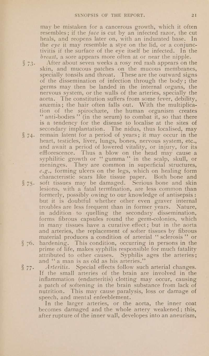 we SYNOPSIS OF THE REPORT. 21 may be mistaken for a cancerous growth, which it often resembles; if the face is cut by an infected razor, the cut heals, and reopens later on, with an indurated base. In the eye it may resemble a stye on the lid, or a conjunc- tivitis if the surface of the eye itself be infected. In the breast, a sore appears more often at or near the nipple. After about seven weeks a rosy red rash appears on the skin, and mucous patches on the mucous membranes, specially tonsils and throat. These are the outward signs of the dissemination of infection through the body; the germs may then be landed in the internal organs, the nervous system, or the walls of the arteries, specially the aorta. The constitution suffers from some fever, debility, anemia; the hair often falls out. With the multiplica- tion of the spirochete, the human organism creates ‘‘ anti-bodies ’’ (in the serum) to combat it, so that there is a tendency for the disease to localise at the sites of secondary implantation. The nidus, thus localised, may remain latent for a period of years; it may occur in the heart, testicles, liver, lungs, bones, nervous system, etc., and await a period of lowered vitality, or injury, for its efflorescence. Thus a blow on the head may cause a syphilitic growth or ** gumma’’ in the scalp, skull, or meninges. They are common in superficial structures, e.g., forming ulcers on the legs, which on healing form characteristic scars like tissue paper. Both bone and lesions, with a fatal termination, are less common than formerly, possibly owing to our knowledge of antisepsis : but it is doubtful whether other even graver internal troubles are less frequent than in former years. Nature, in addition to quelling the secondary dissemination, forms fibrous capsules round the germ-colonies, which in many tissues have a curative.effect; but in the aorta and arteries, the replacement of softer tissues by fibrous material produces a condition of arterial ‘‘ sclerosis’? or hardening. ‘This condition, occurring in persons in the prime of life, makes syphilis responsible for much fatality attributed to other causes. Syphilis ages the arteries; and ‘‘a man is as old as his arteries.”’ Arteritis. Special effects follow such arterial changes. If the small arteries of the brain are involved in the inflammation (endarteritis) clotting may occur, causing a patch of softening in the brain substance from lack of nutrition. This may cause paralysis, loss or damage of speech, and mental enfeeblement. In the larger arteries, or the aorta, the inner coat becomes damaged and the whole artery weakened; this, after rupture of the inner wall, developes into an aneurism,