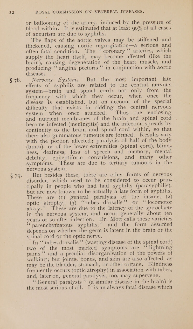 or ballooning of the artery, induced by the pressure of blood within. It is estimated that at least 90% of all cases of aneurism are due to syphilis. The flaps of the aortic valves may be stiffened and thickened, causing aortic regurgitation—a serious and often fatal condition. The ‘‘ coronary ’’ arteries, which supply the heart itself, may become affected (like the brain), causing degeneration of the heart muscle, and producing ‘‘ angina pectoris ’’ in conjunction with aortic disease. Nervous System. But the most important late effects of syphilis are related to the central nervous system—brain and spinal cord; not only from the frequency with which they occur, when once the disease is established, but on account of the special difficulty that exists in ridding the central nervous system when once attacked. Thus the enclosing and nutrient membranes of the brain and spinal cord become infected (meningitis) and the infection spreads by continuity to the brain and spinal cord within, so that there also gummatous tumours are formed. Results vary with the portion affected; paralysis of half of the body (brain), or of the lower extremities (spinal cord), blind- ness, deafness, loss of speech and memory, mental debility, epileptiform convulsions, and many other symptoms. These are due to tertiary tumours in the nervous system. But besides these, there are other forms of nervous disorder, which used to be considered to occur prin- cipally in people who had had syphilis (parasyphilis), but are now known to be actually a late form of syphilis. These are (1) general paralysis of the insane, (2) optic atrophy, (3) ‘‘tabes dorsalis’? or ‘* locomotor ataxy.’? These are due to the latency of the spirochete in the nervous system, and occur generally about ten vears or so after infection. Dr. Mott calls these varieties ‘“parenchymatous syphilis,” and the form assumed depends on whether the germ is latent in the brain or the spinal cord or the optic nerve. In ‘‘ tabes dorsalis ’’ (wasting disease of the spinal cord) two of the most marked symptoms are “lightning pains’’ and a peculiar disorganisation of the powers of walking; but joints, bones, and skin are also affected, as may be the bladder, stomach, or other organs. Blindness frequently occurs (optic atrophy) in association with tabes, and, later on, general paralysis, too, may supervene. ‘General paralysis ’’ (a similar disease in the brain) is the most serious of all. It is an always fatal disease which