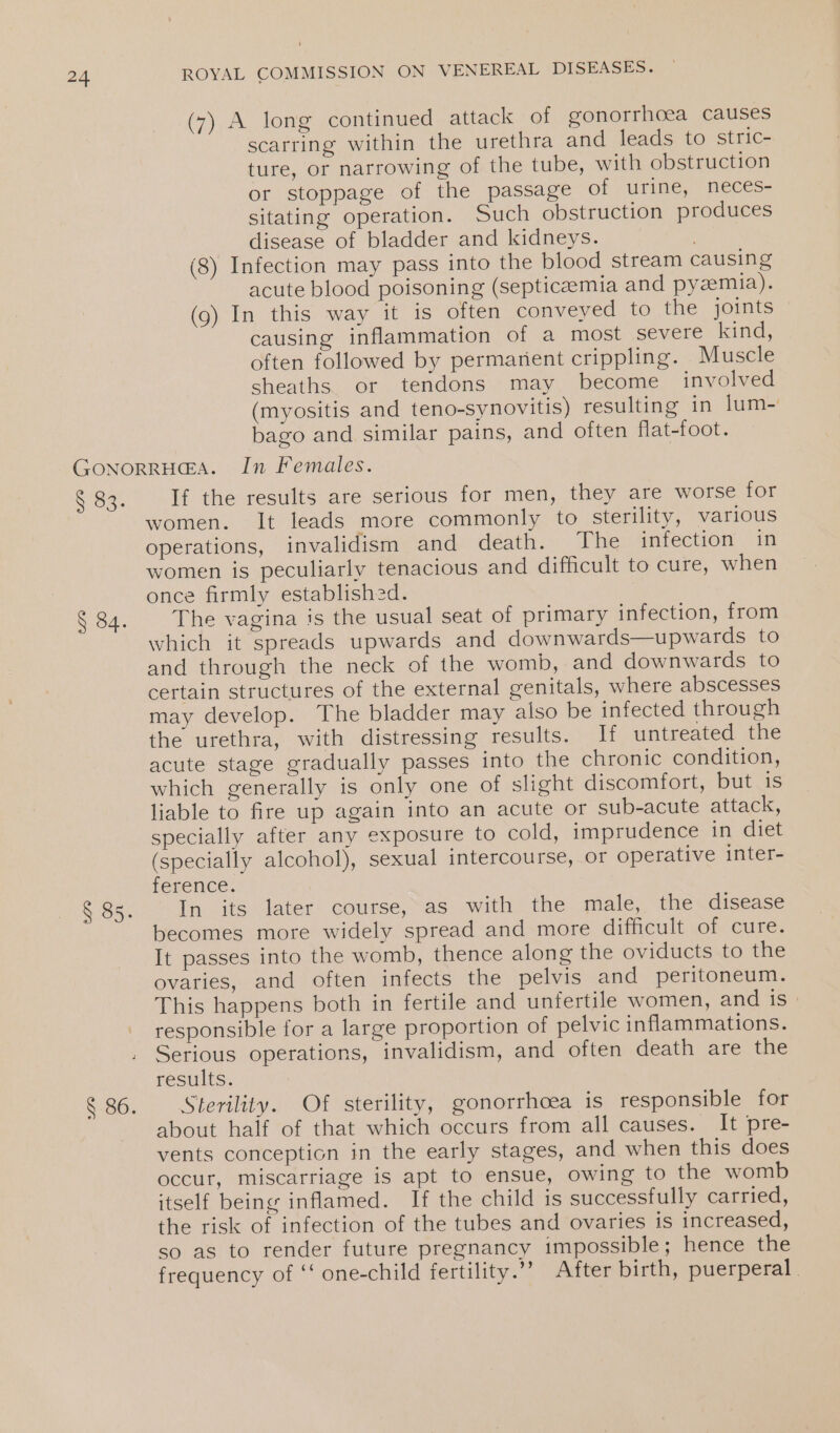 (7) A long continued attack of gonorrhoea causes scarring within the urethra and leads to stric- ture, or narrowing of the tube, with obstruction or stoppage of the passage of urine, neces- sitating operation. Such obstruction produces disease of bladder and kidneys. | (8) Infection may pass into the blood stream causing acute blood poisoning (septicaemia and pyezemia). (9) In this way it is often conveyed to the joints causing inflammation of a most severe kind, often followed by permanent crippling. Muscle sheaths or tendons may become involved (myositis and teno-synovitis) resulting in lum-' bago and similar pains, and often flat-foot. O88. § 84. § 86. If the results are serious for men, they are worse for women. It leads more commonly to sterility, various operations, invalidism and death. The infection in women is peculiarly tenacious and difficult to cure, when once firmly established. The vagina is the usual seat of primary infection, from which it spreads upwards and downwards—upwards to and through the neck of the womb, and downwards to certain structures of the external genitals, where abscesses may develop. The bladder may also be infected through the urethra, with distressing results. H untreated the acute stage gradually passes into the chronic condition, which generally is only one of slight discomfort, but is liable to fire up again into an acute or sub-acute attack, specially after any exposure to cold, imprudence in diet (specially alcohol), sexual intercourse, or operative inter- fenence: In its later course, as with the male, the disease becomes more widely spread and more difficult of cure. It passes into the womb, thence along the oviducts to the ovaries, and often infects the pelvis and peritoneum. This happens both in fertile and untertile women, and is : responsible for a large proportion of pelvic inflammations. Serious operations, invalidism, and often death are the resilts, Sterility. Of sterility, gonorrhoea is responsible for about half of that which occurs from all causes. It pre- vents conception in the early stages, and when this does occur, miscarriage is apt to ensue, owing to the womb itself being inflamed. If the child is successfully carried, the risk of infection of the tubes and ovaries is increased, so as to render future pregnancy impossible; hence the frequency of ‘‘ one-child fertility.’”” After birth, puerperal
