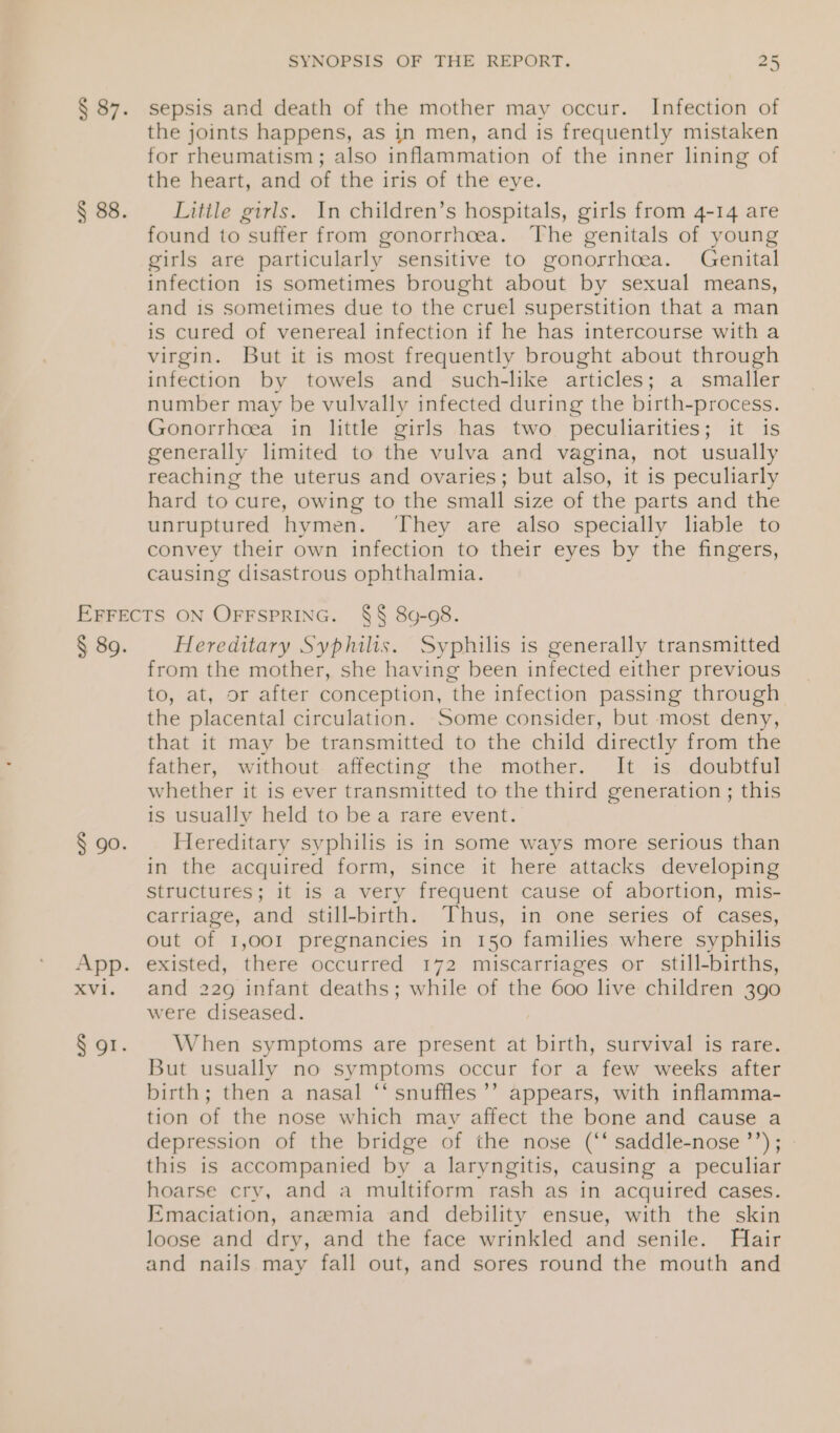 sepsis and death of the mother may occur. Infection of the joints happens, as in men, and is frequently mistaken for rheumatism; also inflammation of the inner lining of the heart, and of the iris of the eye. Little girls. In children’s hospitals, girls from 4-14 are found to suffer from gonorrhoea. The genitals of young girls are particularly sensitive to gonorrhoea. Genital infection is sometimes brought about by sexual means, and is sometimes due to the cruel superstition that a man is cured of venereal infection if he has intercourse with a virgin. But it is most frequently brought about through infection by towels and such-like articles; a smaller number may be vulvally infected during the birth- -process. Gonorrhoea in little girls has two peculiarities; it is generally limited to the vulva and vagina, not usually reaching the uterus and ovaries; but also, it is peculiarly hard to cure, owing to the small size of the parts and the unruptured hymen. They are also specially liable to convey their own infection to their eyes by the fingers, causing disastrous ophthalmia. Hereditary Syphilis. Syphilis is generally transmitted from the mother, she having been infected either previous to, at, or after conception, the infection passing through the placental circulation. Some consider, but most deny, that it may be transmitted to the child directly from the father, without affecting the mother. It is doubtful whether it is ever transmitted to the third generation ; this is usually held to bea rare event. Hereditary syphilis is in some ways more serious than in the acquired form, since it here attacks developing structures; it 1s a very frequent cause of abortion, mis- carriage, and still-birth. Thus, in one series of cases, out of 1,001 pregnancies in 150 families where syphilis existed, there occurred 172 miscarriages or still-births, and 229 infant deaths; while of the 600 live children 390 were diseased. When symptoms are present at birth, survival is rare. But usually no symptoms occur for a few weeks after birth; then a nasal ‘‘ snuffles’’ appears, with inflamma- tion of the nose which may affect the bone and cause a depression of the bridge of the nose (‘‘ saddle-nose ’’); » this is accompanied by a laryngitis, causing a peculiar hoarse cry, and a multiform rash as in acquired cases. Emaciation, anemia and debility ensue, with the skin loose and dry, and the face wrinkled and senile. Hair and nails may fall out, and sores round the mouth and