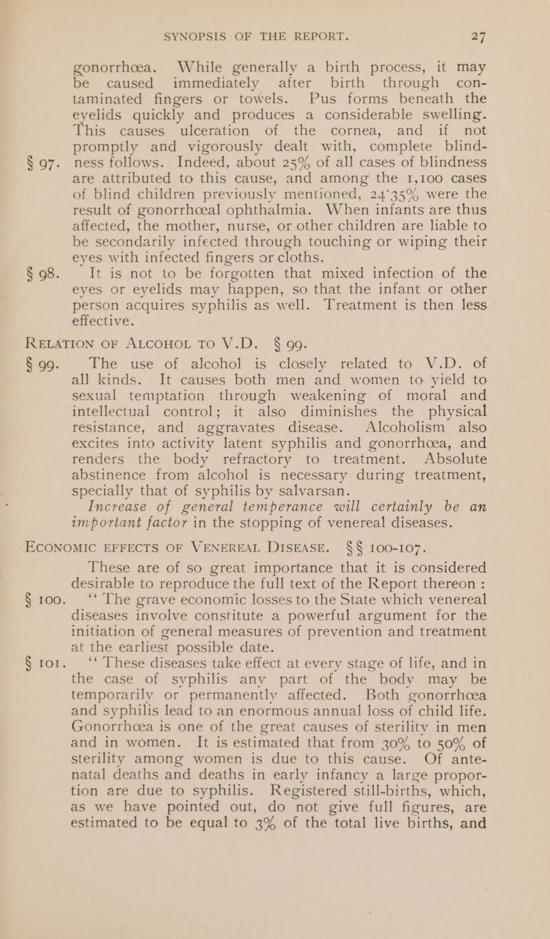 § 97. § 98. SYNOPSIS OF THE REPORT. 27 gonorrhoea. While generally a birth process, it may be caused immediately after birth through con- taminated fingers or towels. Pus forms beneath the eyelids quickly and produces a considerable swelling. This causes ulceration of the cornea, and if not promptly and vigorously dealt with, complete blind- ness follows. Indeed, about 25% of all cases of blindness are attributed to this cause, and among the 1,100 cases of blind children previously mentioned, 24°35% were the result of gonorrhoeal ophthalmia. When infants are thus affected, the mother, nurse, or other children are liable to be secondarily infected through touching or wiping their eyes with infected fingers or cloths. It is not to be forgotten that mixed infection of the eyes or eyelids may happen, so that the infant or other person acquires syphilis as well. Treatment is then less effective. § 99. The use of alcohol is closely related to V.D. of all kinds. It causes both men and women to yield to sexual temptation through weakening of moral and intellectual control; it also diminishes the physical resistance, and aggravates disease. Alcoholism also excites into activity latent syphilis and gonorrhoea, and renders the body refractory to treatment. Absolute abstinence from alcohol is necessary during treatment, specially that of syphilis by salvarsan. Increase of general temperance will certainly be an important factor in the stopping of venereal diseases. These are of so great importance that it is considered desirable to reproduce the full text of the Report thereon : ‘“‘ The grave economic losses to the State which venereal diseases involve constitute a powerful argument for the initiation of general measures of prevention and treatment at the earliest possible date. “These diseases take effect at every stage of life, and in the case of syphilis any part of the body may be temporarily or permanently affected. Both gonorrhcea and syphilis lead to an enormous annual loss of child life. Gonorrhcea is one of the great causes of sterility in men and in women. It is estimated that from 30% to 50% of sterility among women is due to this cause. Of ante- natal deaths and deaths in early infancy a large propor- tion are due to syphilis. Registered still- births, which, as we have pointed out, do not give full figures, are estimated to be equal to 3% of the total live births, and