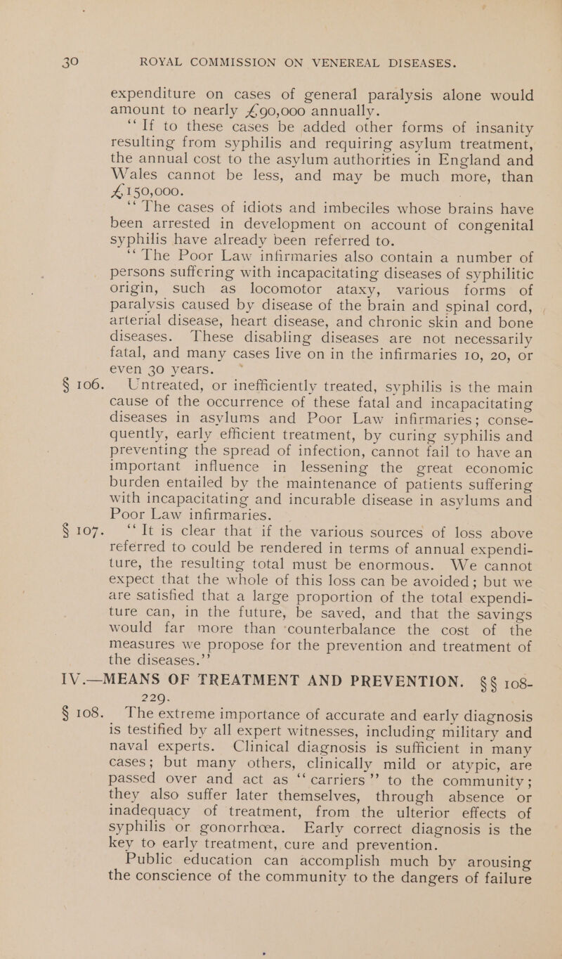 § 106. S 107. expenditure on cases of general paralysis alone would amount to nearly £90,000 annually. ‘If to these cases be added other forms of insanity resulting from syphilis and requiring asylum treatment, the annual cost to the asylum authorities in England and Wales cannot be less, and may be much more, than 4,150,000. | ‘‘ The cases of idiots and imbeciles whose brains have been arrested in development on account of congenital syphilis have already been referred to. ‘The Poor Law infirmaries also contain a number of persons suffering with incapacitating diseases of syphilitic origin, such as locomotor ataxy, various forms of paralysis caused by disease of the brain and spinal cord, | arterial disease, heart disease, and chronic skin and bone diseases. These disabling diseases are not necessarily fatal, and many cases live on in the infirmaries 10, 20, or even 30 years. Untreated, or inefficiently treated, syphilis is the main cause of the occurrence of these fatal and incapacitating diseases in asylums and Poor Law infirmaries; conse- quently, early efficient treatment, by curing syphilis and preventing the spread of infection, cannot fail to have an important influence in lessening the great economic burden entailed by the maintenance of patients suffering with incapacitating and incurable disease in asylums and Poor Law infirmaries. “It is clear that if the various sources of loss above referred to could be rendered in terms of annual expendi- ture, the resulting total must be enormous. We cannot expect that the whole of this loss can be avoided; but we are satished that a large proportion of the total expendi- ture can, in the future, be saved, and that the savings would far more than ‘counterbalance the cost of the measures we propose for the prevention and treatment of the diseases.’’ § 108. 220. The extreme importance of accurate and early diagnosis is testified by all expert witnesses, including military and naval experts. Clinical diagnosis is sufficient in many cases; but many others, clinically mild or atypic, are passed over and act as “‘carriers’’ to the community; they also suffer later themselves, through absence or inadequacy of treatment, from the ulterior effects of syphilis or gonorrhoea. Early correct diagnosis is the key to early treatment, cure and prevention. Public education can accomplish much by arousing the conscience of the community to the dangers of failure