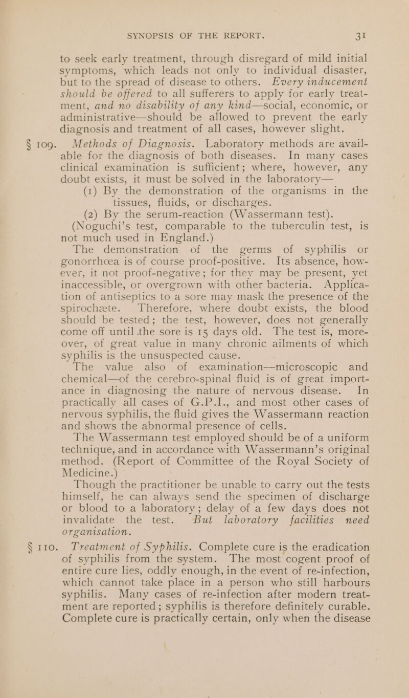 § 110. SYNOPSIS OF THE REPORT. ae to seek early treatment, through disregard of mild initial symptoms, which leads not only to individual disaster, but to the spread of disease to others. Every inducement should be offered to all sufferers to apply for early treat- ment, and no disability of any kind—social, economic, or administrative—should be allowed to prevent the early diagnosis and treatment of all cases, however slight. able for the diagnosis of both diseases. In many cases clinical examination is sufficient; where, however, any doubt exists, it must be solved in the laboratory— (1) By the demonstration of the organisms in the tissues, fluids, or discharges. | (2) By the serum-reaction (Wassermann test). (Noguchi’s test, comparable to the tuberculin test, is not much used in England.) The demonstration of the germs of syphilis or gonorrhoea is of course proof-positive. Its absence, how- ever, it not proof-negative; for they may be present, yet inaccessible, or overgrown with other bacteria. Applica- tion of antiseptics to a sore may mask the presence of the spirochete. Therefore, where doubt exists, the blood should be tested; the test, however, does not generally come off until .the sore is 15 days old. The test is, more- over, of great value in many chronic ailments of which syphilis is the unsuspected cause. The value also of examination—microscopic and chemical—of the cerebro-spinal fluid is of great import- ance in diagnosing the nature of nervous disease. In practically all cases of G.P.I., and most other cases of nervous syphilis, the fluid gives the Wassermann reaction and shows the abnormal presence of cells. The Wassermann test employed should be of a uniform technique, and in accordance with Wassermann’s original method. (Report of Committee of the Royal Society of Medicine.) Though the practitioner be unable to carry out the tests himself, he can always send the specimen of discharge or blood to a laboratory; delay of a few days does not invalidate the test. But laboratory facilities need organisation. } Treatment of Syphilis. Complete cure is the eradication of syphilis from the system. The most cogent proof of entire cure lies, oddly enough, in the event of re-infection, which cannot take place in a person who still harbours syphilis. Many cases of re-infection after modern treat- ment are reported; syphilis is therefore definitely curable. Complete cure is practically certain, only when the disease