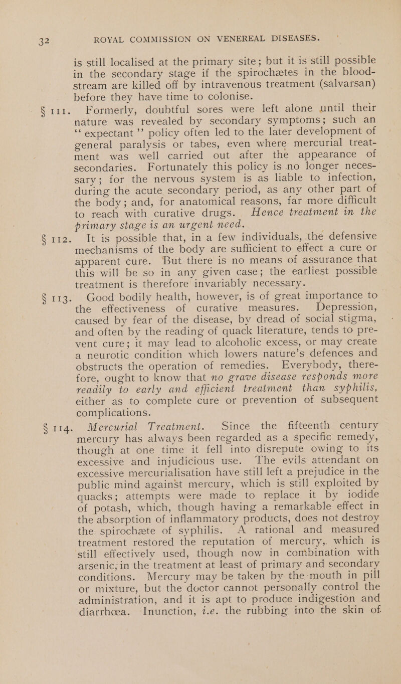 Solis S aes S913: SATA. ROYAL COMMISSION ON VENEREAL DISEASES. is still localised at the primary site; but it is still possible in the secondary stage if the spirochetes in the blood- stream are killed off by intravenous treatment (salvarsan) before they have time to colonise. Formerly, doubtful sores were left alone until their nature was revealed by secondary symptoms; such an ‘expectant ’’ policy often led to the later development of general paralysis or tabes, even where mercurial treat- ment was well carried out after the appearance of secondaries. Fortunately this policy is no longer neces- sary; for the nervous system is as liable to infection, during the acute secondary period, as any other part of the body; and, for anatomical reasons, far more difficult to reach with curative drugs. Hence treatment in the primary stage is an urgent need. It is possible that, in a few individuals, the defensive mechanisms of the body are sufficient to effect a cure or apparent cure. But there is no means of assurance that this will be so in any given case; the earliest possible treatment is therefore invariably necessary. Good bodily health, however, is of great importance to | the effectiveness of curative measures. Depression, caused by fear of the disease, by dread of social stigma, and often by the reading of quack literature, tends to pre- vent cure; it may lead to alcoholic excess, or may create a neurotic condition which lowers nature’s defences and obstructs the operation of remedies. Everybody, there- fore, ought to know that no grave disease responds more readily to early and efficient treatment than syphilis, either as to complete cure or prevention of subsequent complications. | Mercurial Treatment. Since the fifteenth century mercury has always been regarded as a specific remedy, though at one time it fell into disrepute owing to its excessive and injudicious use. The evils attendant on excessive mercurialisation have still left a prejudice in the public mind against mercury, which is still exploited by quacks; attempts were made to replace it by iodide of potash, which, though having a remarkable effect in the absorption of inflammatory products, does not destroy the spirochaete of syphilis. A rational and measured treatment restored the reputation of mercury, which is arsenic; in the treatment at least of primary and secondary conditions. Mercury may be taken by the mouth in pill or mixture, but the doctor cannot personally control the administration, and it is apt to produce indigestion and diarrhcea. Inunction, i.e. the rubbing into the skin of