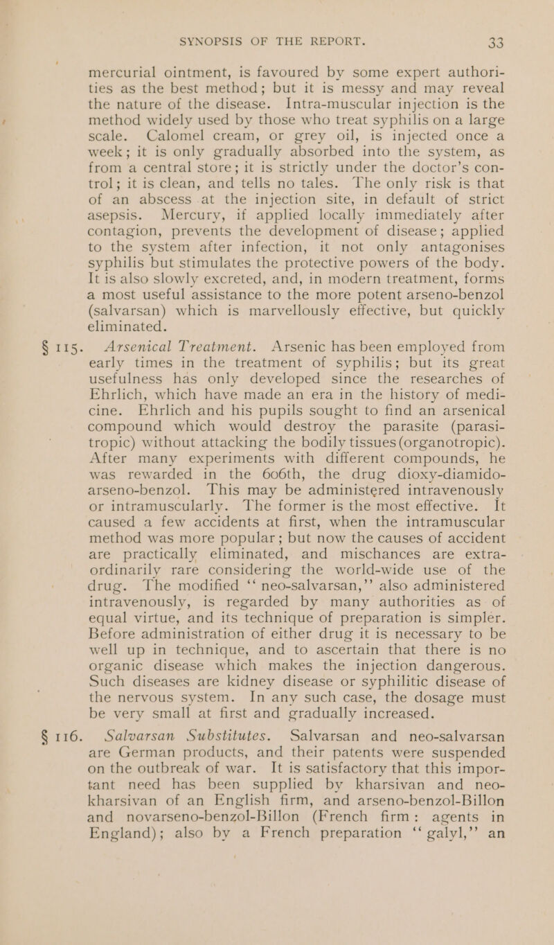 § 115. § 116. SYNOPSIS OF THE REPORT. 33 mercurial ointment, is favoured by some expert authori- ties as the best method; but it is messy and may reveal the nature of the disease. Intra-muscular injection is the method widely used by those who treat syphilis on a large scale. Calomel cream, or grey oil, is injected once a week; it is only gradually absorbed into the system, as from a central store; it is strictly under the doctor’s con- trol; it is clean, and tells no tales. The only risk is that of an abscess .at the injection site, in default of strict asepsis. Mercury, if applied locally immediately after contagion, prevents the development of disease; applied to the system after infection, it not only antagonises syphilis but stimulates the protective powers of the body. It is also slowly excreted, and, in modern treatment, forms a most useful assistance to the more potent arseno-benzol (salvarsan) which is marvellously effective, but quickly eliminated. Arsenical Treatment. Arsenic has been employed from early times in the treatment of syphilis; but its great usefulness has only developed since the researches of Ehrlich, which have made an era in the history of medi- cine. Ehrlich and his pupils sought to find an arsenical compound which would destroy the parasite (parasi- tropic) without attacking the bodily tissues (organotropic). After many experiments with different compounds, he was rewarded in the 606th, the drug dioxy-diamido- arseno-benzol. This may be administered intravenously or intramuscularly. The former is the most effective. It caused a few accidents at first, when the intramuscular method was more popular; but now the causes of accident are practically eliminated, and miuschances are extra- ordinarily rare considering the world-wide use of the drug. The modified ‘* neo-salvarsan,’’ also administered intravenously, is regarded by many authorities as of equal virtue, and its technique of preparation is simpler. Before administration of either drug it is necessary to be well up in technique, and to ascertain that there is no organic disease which makes the injection dangerous. Such diseases are kidney disease or syphilitic disease of the nervous system. In any such case, the dosage must be very small at first and gradually increased. Salvarsan Substitutes. Salvarsan and neo-salvarsan are German products, and their patents were suspended on the outbreak of war. It is satisfactory that this impor- tant need has been supplied by kharsivan and _ neo- kharsivan of an English firm, and arseno-benzol-Billon and novarseno-benzol-Billon (French firm: agents in England); also by a French preparation “ galyl,’’ an