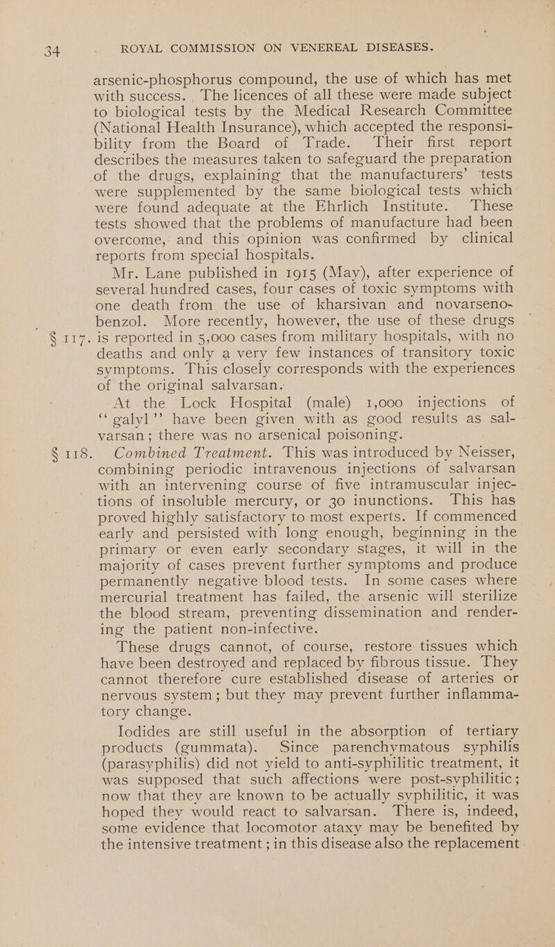 RATT: S173. ROYAL COMMISSION ON VENEREAL DISEASES. arsenic-phosphorus compound, the use of which has met with success. The licences of all these were made subject to biological tests by the Medical Research Committee (National Health Insurance), which accepted the responsi- bility fromthe Board of . Trade. - Their . rst «report describes the measures taken to safeguard the preparation were supplemented by the same biological tests which were found adequate at the Ehrlich Institute. These tests showed that the problems of manufacture had been overcome, and this opinion was confirmed by clinical reports from special hospitals. Mr. Lane published in 1915 (May), after experience of several hundred cases, four cases of toxic symptoms with one death from the use of kharsivan and novarseno- benzol. More recently, however, the use of these drugs is reported in 5,000 cases from military hospitals, with no deaths and only a very few instances of transitory toxic symptoms. This closely corresponds with the experiences of the original salvarsan. At -the “Lock Hospital. (male) 1,000 impections, “ot ‘‘ galyl’’ have been given with as good results as sal- varsan; there was no arsenical poisoning. Combined Treatment. This was introduced by Neisser, combining periodic intravenous injections of salvarsan with an intervening course of five intramuscular injec- tions of insoluble mercury, or 30 inunctions. This has proved highly satisfactory to most experts. If commenced early and persisted with long enough, beginning in the primary or even early secondary stages, it will in the majority of cases prevent further symptoms and produce permanently negative blood tests. In some cases where mercurial treatment has failed, the arsenic will sterilize the blood stream, preventing dissemination and render- ing the patient non-infective. | These drugs cannot, of course, restore: tissues which have been destroyed and replaced by fibrous tissue. They cannot therefore cure established disease of arteries or nervous system; but they may prevent further inflamma- tory change. Iodides are still useful in the absorption of tertiary products (gummata). Since parenchymatous syphilis (parasyphilis) did not yield to anti-syphilitic treatment, it was supposed that such affections were post-syphilitic ; now that they are known to be actually syphilitic, it was hoped they would react to salvarsan. There is, indeed, some evidence that locomotor ataxy may be benefited by the intensive treatment ; in this disease also the replacement