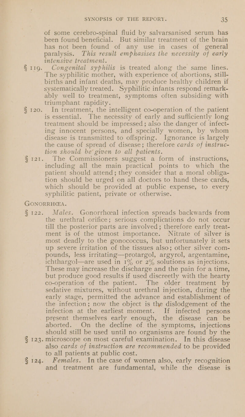 § 119. § 120. SYNOPSIS OF THE REPORT. an of some cerebro-spinal fluid by salvarsanised serum has been found beneficial. But similar treatment of the brain has not been found of any use in cases of general paralysis. This result emphasises the necessity of early intensive treatment. Congenital syphilis is treated along the same lines. The syphilitic mother, with experience of abortions, still- births and infant deaths, may produce healthy children if systematically treated. Syphilitic infants respond remark- ably well to treatment, symptoms often subsiding with triumphant rapidity. In treatment, the intelligent co-operation of the patient is essential. The necessity of early and sufficiently long treatment should be impressed; also the danger of infect- ing innocent persons, and specially women, by whom disease is transmitted to offspring. Ignorance is largely the cause of spread of disease; therefore cards of instruc- tion should be’ given to all patients. The Commissioners suggest a form of instructions, including all the main practical points to which the patient should attend; they consider that a moral obliga- tion should be urged on all doctors to hand these cards, which should be provided at public expense, to every syphilitic patient, private or otherwise. e r22. § 123. § 124. Males. Gonorrhceal infection spreads backwards from the urethral orifice; serious complications do not occur till the posterior parts are involved; therefore early treat- ment is of the utmost importance. Nitrate of silver is most deadly to the gonococcus, but unfortunately it sets up severe irritation of the tissues also; other silver com- pounds, less irritating—protargol, argyrol, argentamine, ichthargol—are used in 1% or 2% solutions as injections. These may increase the discharge and the pain for a time, but produce good results if used discreetly with the hearty co-operation of the patient. The older treatment by sedative mixtures, without urethral injection, during the early stage, permitted the advance and establishment of the infection; now the object is the dislodgement of the infection at the earliest moment. If infected persons present themselves early enough, the disease can be aborted. On the decline of. the symptoms, injections should still be used until no organisms are found by the microscope on most careful examination. In this disease also cards of instruction are recommended to be provided to all patients at public cost. Females. Inthe case of women also, early recognition and treatment are fundamental, while the disease is