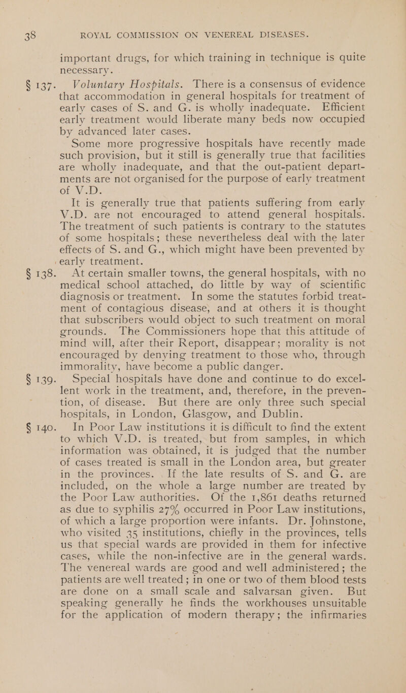 § 139. important drugs, for which training in technique is quite necessary. | Voluntary Hospitals. There is a consensus of evidence that accommodation in general hospitals for treatment of early cases of S. and G. is wholly inadequate. Efficient early treatment would liberate many beds now occupied by advanced later cases. Some more progressive hospitals have recently made such provision, but it still is generally true that facilities are wholly inadequate, and that the out-patient depart- ments are not organised for the purpose of early treatment GL VCR). It is generally true that patients suffering from early V.D. are not encouraged to attend general hospitals. The treatment of such patients is contrary to the statutes of some hospitals; these nevertheless deal with the later effects of S. and G., which might have been prevented by early treatment. At certain smaller towns, the general hospitals, with no medical school attached, do little by way of scientific diagnosis or treatment. In some the statutes forbid treat- ment of contagious disease, and at others it is thought that subscribers would object to such treatment on moral grounds. The Commissioners hope that this attitude of mind will, after their Report, disappear; morality is not encouraged by denying treatment to those who, through immorality, have become a public danger. Special hospitals have done and continue to do excel- lent work in the treatment, and, therefore, in the preven- tion, of disease. But there are only three such special hospitals, in London, Glasgow, and Dublin. In Poor Law institutions it is difficult to find the extent to which V.D. is treated, but from samples, in which information was obtained, it is judged that the number of cases treated is small in the London area, but greater in the provinces. . If the late results of S. and G. are included, on the whole a large number are treated by the Poor Law authorities. Of the 1,861 deaths returned as due to syphilis 27% occurred in Poor Law institutions, of which a large proportion were infants. Dr. Johnstone, who visited 35 institutions, chiefly in the provinces, tells us that special wards are provided in them for infective cases, while the non-infective are in the general wards. patients are well treated ; in one or two of them blood tests are done on a small scale and salvarsan given. But speaking generally he finds the workhouses unsuitable for the application of modern therapy; the infirmaries