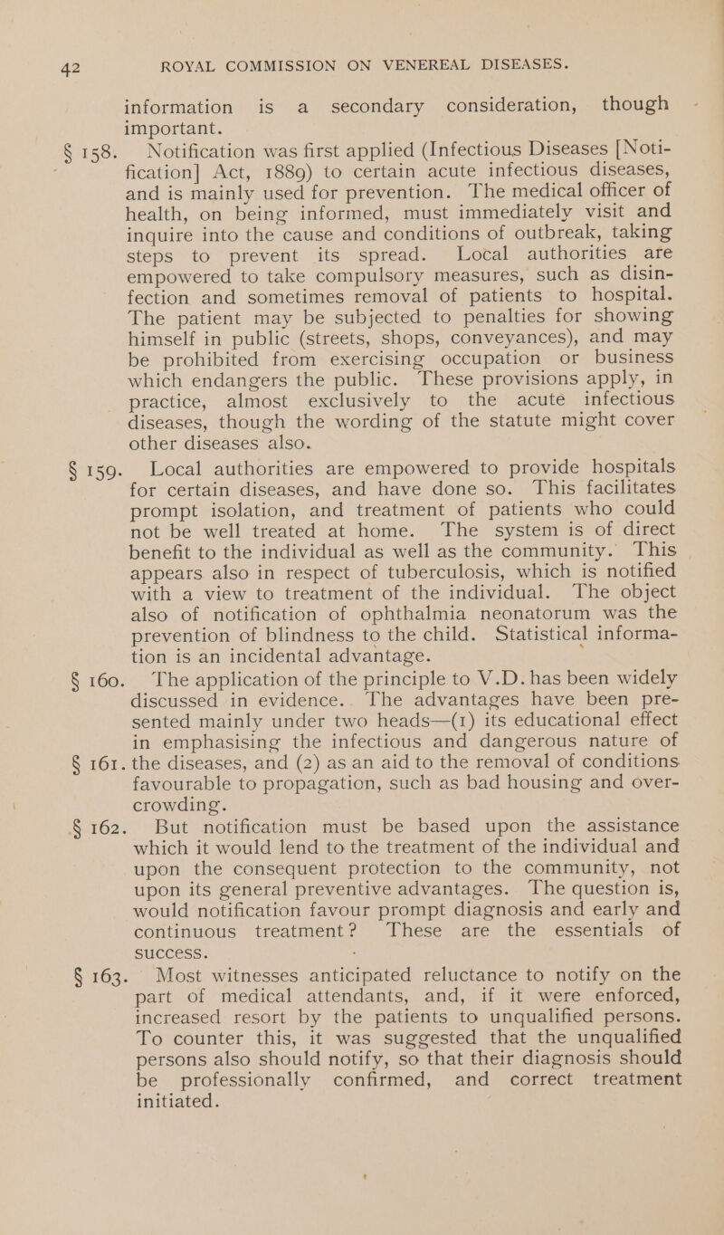 § 158. § 159. § 160. § 161. S162: S163. ROYAL COMMISSION ON VENEREAL DISEASES. information is a secondary consideration, though important. Notification was first applied (Infectious Diseases [Noti- fication] Act, 1889) to certain acute infectious diseases, and is mainly used for prevention. The medical officer of health, on being informed, must immediately visit and inquire into the cause and conditions of outbreak, taking steps to prevent its spread. Local authorities are empowered to take compulsory measures, such as disin- fection and sometimes removal of patients to hospital. The patient may be subjected to penalties for showing himself in public (streets, shops, conveyances), and may be prohibited from exercising occupation or business which endangers the public. These provisions apply, in practice, almost exclusively to the acute infectious diseases, though the wording of the statute might cover other diseases also. Local authorities are empowered to provide hospitals for certain diseases, and have done so. This facilitates prompt isolation, and treatment of patients who could not be well treated at home. The system is of direct benefit to the individual as well as the community. This appears also in respect of tuberculosis, which is notified with a view to treatment of the individual. The object also of notification of ophthalmia neonatorum was the prevention of blindness to the child. Statistical informa- tion is an incidental advantage. ’ The application of the principle to V.D. has been widely discussed in evidence.. The advantages have been pre- sented mainly under two heads—(1) its educational effect in emphasising the infectious and dangerous nature of the diseases, and (2) as an aid to the removal of conditions favourable to propagation, such as bad housing and over- crowding. But notification must be based upon the assistance which it would lend to the treatment of the individual and upon the consequent protection to the community, not upon its general preventive advantages. The question is, would notification favour prompt diagnosis and early and continuous treatment? These are the essentials of SUCCESS. Most witnesses anticipated reluctance to notify on the part of medical attendants, and, tf it were ‘entorced, increased resort by the patients to unqualified persons. To counter this, it was suggested that the unqualified persons also should notify, so that their diagnosis should be professionally confirmed, and correct treatment initiated.