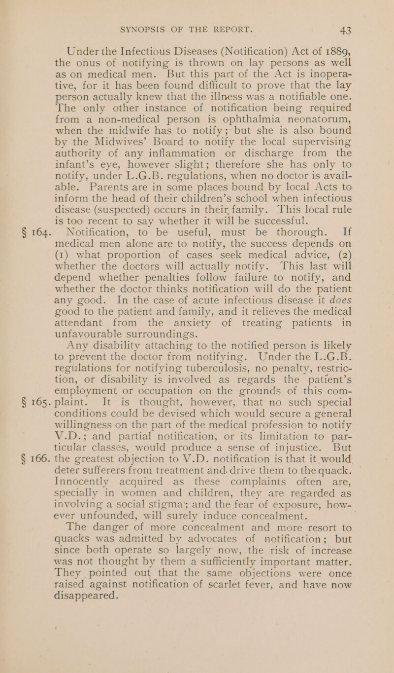 Under the Infectious Diseases (Notification) Act of 1889, the onus of notifying is thrown on lay persons as well as on medical men. But this part of the Act is inopera- tive, for it has been found difficult to prove that the lay person actually knew that the illness was a notifiable one. The only other instance of notification being required from a non-medical person is ophthalmia neonatorum, when the midwife has to notify; but she is also bound by the Midwives’ Board to notify the local supervising authority of any inflammation or discharge from the infant’s eye, however slight; therefore she has only to notify, under L.G.B. regulations, when no doctor is avail- able. Parents are in some places bound by local Acts to inform the head of their children’s school when infectious disease (Suspected) occurs in their,family. This local rule is too recent to say whether it will be successful. Notification, to be useful, must be thorough. If medical men alone are to notify, the success depends on (1) what proportion of cases seek medical advice, (2) whether the doctors will actually notify. This last will depend whether penalties follow failure to notify, and whether the doctor thinks notification will do the patient good to the patient and family, and it relieves the medical attendant from the anxiety of treating patients in unfavourable surroundings. Any disability attaching to the notified person is likely to prevent the doctor from notifying. Under the L.G.B. regulations for notifying tuberculosis, no penalty, restric- tion, or disability is involved as regards the patient’s employment or occupation on the grounds of this com- plaint. It is thought, however, that no such special conditions could be devised which would secure a general willingness on the part of the medical profession to notify V.D.; and partial notification, or its limitation to par- ticular classes, would produce a sense of injustice. But the greatest objection to V.D. notification is that it would. deter sufferers from treatment and.drive them to the quack. Innocently acquired as these complaints often are, specially in women and children, they are regarded as involving a social stigma, and the fear of exposure, how- ever unfounded, will surely induce concealment. The danger of more concealment and more resort to quacks was admitted by advocates of notification; but since both operate so largely now, the risk of increase was not thought by them a sufficiently important matter. They pointed out that the same objections were once raised against notification of scarlet fever, and have now disappeared.