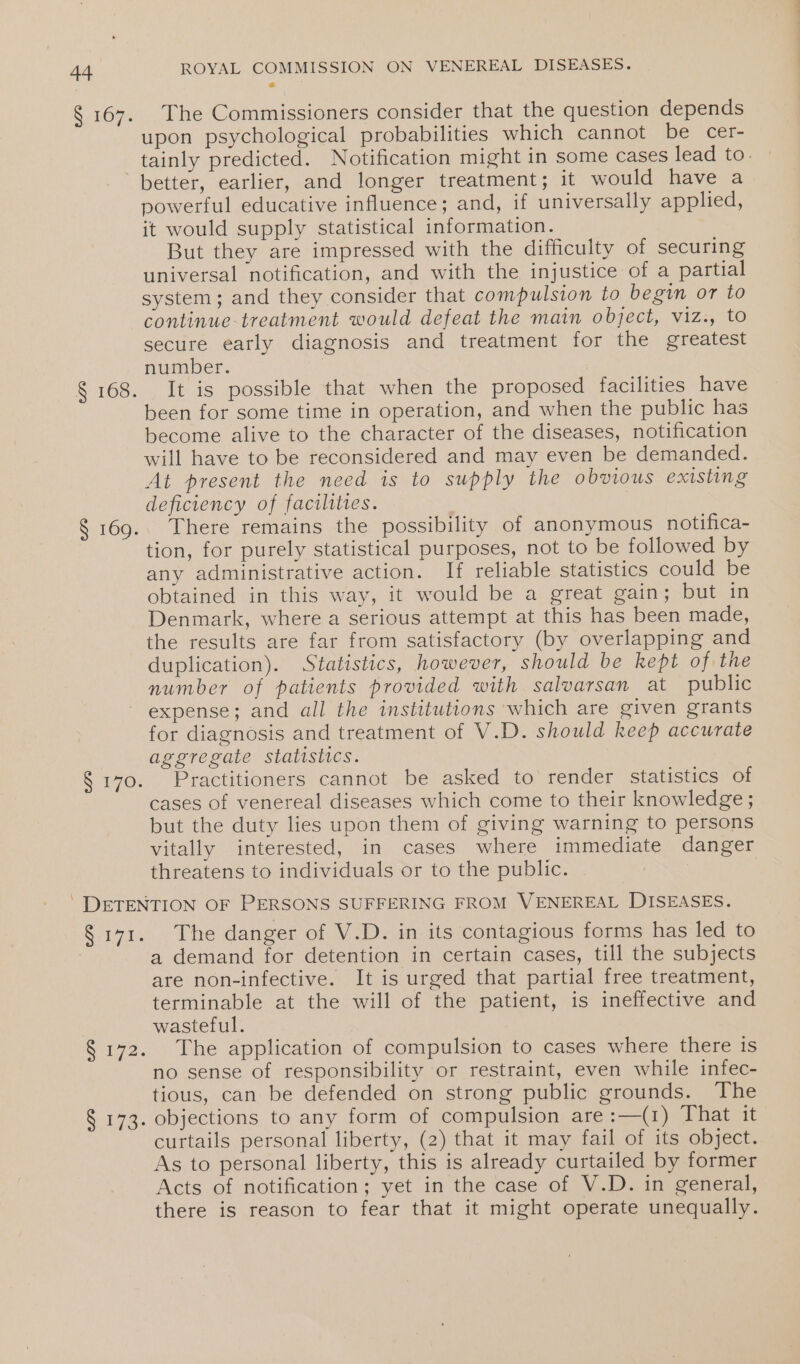 R107 ROYAL COMMISSION ON VENEREAL DISEASES. The Commissioners consider that the question depends upon psychological probabilities which cannot be cer- § 168. S 169. § 170. better, earlier, and longer treatment; it would have a powerful educative influence; and, if universally applied, it would supply statistical information. But they are impressed with the difficulty of securing universal notification, and with the injustice of a partial system; and they consider that compulsion to begin or to continue-treatment would defeat the main object, viz., to secure early diagnosis and treatment for the greatest number. | It is possible that when the proposed facilities have been for some time in operation, and when the public has become alive to the character of the diseases, notification will have to be reconsidered and may even be demanded. At present the need is to supply the obvious existing deficiency of facilities. There remains the possibility of anonymous notifica- tion, for purely statistical purposes, not to be followed by any administrative action. If reliable statistics could be obtained in this way, it would be a great gain; but in Denmark, where a serious attempt at this has been made, the results are far from satisfactory (by overlapping and duplication). Statistics, however, should be kept of the number of patients provided with salvarsan at public expense; and all the institutions which are given grants for diagnosis and treatment of V.D. should keep accurate aggregate statistics. Practitioners cannot be asked to render statistics of cases of venereal diseases which come to their knowledge ; but the duty lies upon them of giving warning to persons vitally interested, in cases where immediate danger threatens to individuals or to the public. ee § 172. S178. The danger of V.D. in its contagious forms has led to a demand for detention in certain cases, till the subjects are non-infective. It is urged that partial free treatment, terminable at the will of the patient, is ineffective and wasteful. The application of compulsion to cases where there is no sense of responsibility or restraint, even while infec- tious, can be defended on strong public grounds. The objections to any form of compulsion are:—(1) That it curtails personal liberty, (2) that it may fail of its object. As to personal liberty, this is already curtailed by former Acts of notification; yet in the case of V.D. in general, there is reason to fear that it might operate unequally.