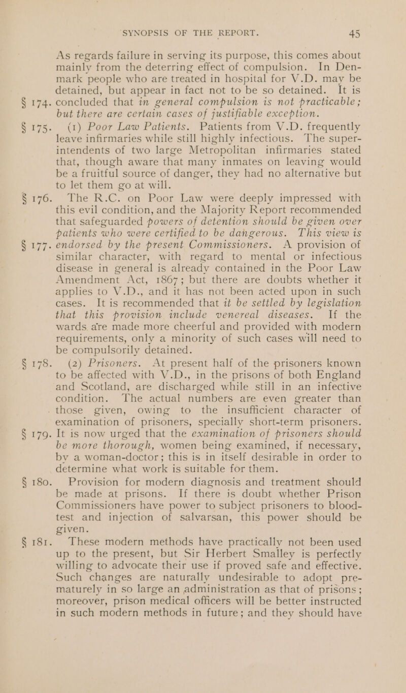 § 175 § 177. SYNOPSIS OF THE REPORT. 45 As regards failure in serving its purpose, this comes about mainly from the deterring effect of compulsion. In Den- mark people who are treated in hospital for V.D. may be detained, but appear in fact not to be so detained. It is concluded that in general compulsion is not practicable ; but there are certain cases of justifiable exception. (1) Poor Law Patients. Patients from V.D. frequently leave infirmaries while still highly infectious. The super- intendents of two large Metropolitan infirmaries stated that, though aware that many inmates on leaving would be a fruitful source of danger, they had no alternative but to let them go at will. The R.C. on Poor Law were deeply impressed with this evil condition, and the Majority Report recommended that safeguarded powers of detention should be given over patients who were certified to be dangerous. This view 1s endorsed by the present Commissioners. A provision of similar character, with regard to mental or infectious disease in general is already contained in the Poor Law Amendment Act, 1867; but there are doubts whether it applies to V.D., and it has not been acted upon in such cases. It is recommended that it be settled by legislation that this provision include venereal diseases. If the wards. are made more cheerful and provided with modern requirements, only a minority of such cases will need to be compulsorily detained. (2) Prisoners. At present half of the prisoners known to be affected with V.D., in the prisons of both England and Scotland, are discharged while still in an infective condition. [he actual numbers are even greater than examination of prisoners, specially short-term prisoners. It is now urged that the examination of prisoners should be more thorough, women being examined, if necessary, by a woman-doctor; this is in itself desirable in order to determine what work is suitable for them. Provision for modern diagnosis and treatment should be made at prisons. If there is doubt whether Prison Commissioners have power to subject prisoners to blood- test and injection of salvarsan, this power should be given. These modern methods have practically not been used up to the present, but Sir Herbert Smalley is perfectly willing to advocate their use if proved safe and effective. Such changes are naturally undesirable to adopt pre- maturely in so large an administration as that of prisons; moreover, prison medical officers will be better instructed in such modern methods in future; and they should have