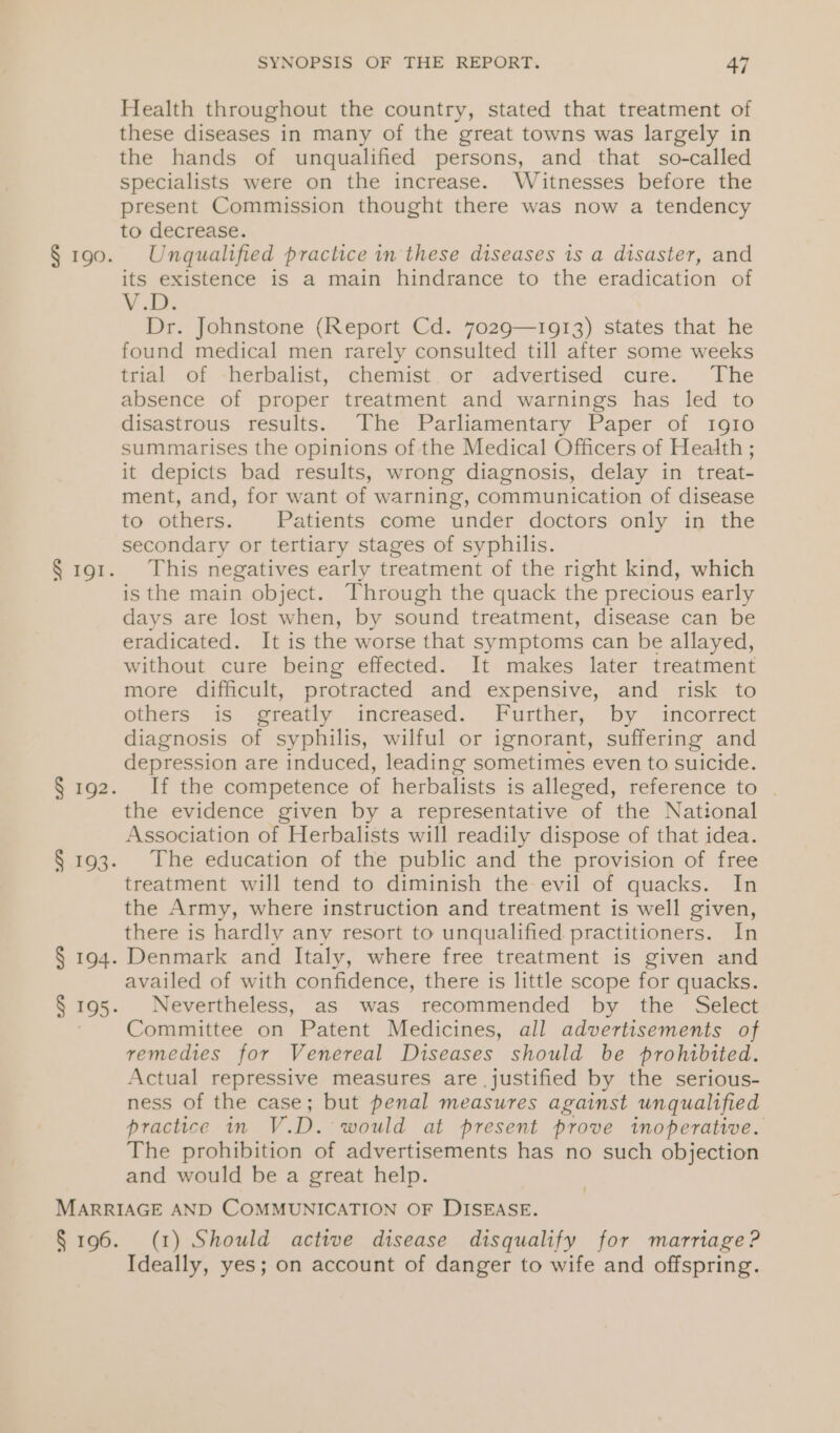 § 192. § 193. § 194. SYNOPSIS OF THE REPORT. 47 Health throughout the country, stated that treatment of these diseases in many of the great towns was largely in the hands of unqualified persons, and that so-called specialists were on the increase. Witnesses before the present Commission thought there was now a tendency to decrease. Unqualified practice in these diseases 1s a disaster, and its existence is a main hindrance to the eradication of VEN Dr. Johnstone (Report Cd. 7029—1913) states that he found medical men rarely consulted till after some weeks trial of -herbalist, chemist. or advertised cure. The absence of proper treatment and warnings has led to disastrous results. The Parliamentary Paper of Ig10 summarises the opinions of the Medical Officers of Health ; it depicts bad results, wrong diagnosis, delay in treat- ment, and, for want of warning, communication of disease to others. Patients come under doctors only in the secondary or tertiary stages of syphilis. This negatives early treatment of the right kind, which is the main object. Through the quack the precious early days are lost when, by sound treatment, disease can be eradicated. It is the worse that symptoms can be allayed, without cure being effected. It makes later treatment more difficult, protracted and expensive, and risk to otters 35 «eteatly increased... Further, ‘by -incorrect diagnosis of syphilis, wilful or ignorant, suffering and depression are induced, leading sometimes even to suicide. If the competence of herbalists is alleged, reference to . the evidence given by a representative “of ‘the National Association of Herbalists will readily dispose of that idea. The education of the public and the provision of free treatment will tend to diminish the evil of quacks. In the Army, where instruction and treatment is well given, there is hardly any resort to unqualified practitioners. In Denmark and Italy, where free treatment is given and availed of with confidence, there is little scope for quacks. Nevertheless, as was recommended by the Select Committee on Patent Medicines, all advertisements of remedies for Venereal Diseases should be prohibited. Actual repressive measures are justified by the serious- ness of the case; but penal measures against unqualified practice in V.D. would at present prove inoperative. The prohibition of advertisements has no such objection and would be a great help. ! (1) Should active disease disqualify for marriage? Ideally, yes; on account of danger to wife and offspring.