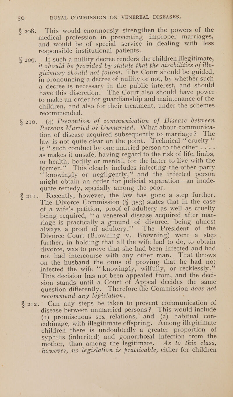 § 208. § 200. S$ 210. Seu R212. ROYAL COMMISSION ON VENEREAL DISEASES. This would enormously strengthen the powers of the medical profession in preventing improper marriages, and would be of special service in dealing with less responsible institutional patients. If such a nullity decree renders the children illegitimate, it should be provided by statute that the disabilities of ile- gitimacy should not follow. The Court should be guided, in pronouncing a decree of nullity or not, by whether such a decree is necessary in the public interest, and should have this discretion. The Court also should have power to make an order for guardianship and maintenance of the children, and also for their treatment, under the schemes recommended. (4) Prevention of communication of Disease between Persons Married or Unmarried. What about communica- tion of disease acquired subsequently to marriage? The law is not quite clear on the point. Technical “ cruelty ”’ is ‘‘ such conduct by one married person to the other . .-. . as makes it unsafe, having regard to the risk of life, limbs, or health, bodily or mental, for the latter to live with the former.’’ This clearly includes infecting the other party ‘knowingly or negligently,’’ and the infected person might obtain an order for judicial separation—an inade- quate remedy, specially among the poor. Recently, however, the law has gone a step further. The Divorce Commission (§ 353) states that in the case of a wife’s petition, proof of adultery as well as cruelty being required, ‘‘a venereal disease acquired after mar- riage is practically a ground of divorce, being almost always &lt;a proo! of adultery.”-.. Vhe President ior othe Divorce Court (Browning v. Browning) went a_ step further, in holding that all the wife had to do, to obtain divorce, was to prove that she had been infected and had not had intercourse with any other man. That throws on the husband the onus of proving that he had not infected the wife ‘‘ knowingly, wilfully, or recklessly.” This decision has not been appealed from, and the deci- sion stands until a Court of Appeal decides the same question differently. Therefore the Commission does not recommend any legislation. . Can any steps be taken to prevent communication of disease between unmarried persons? This would include (1) promiscuous sex relations, and (2) habitual con- cubinage, with illegitimate offspring. Among illegitimate children there is undoubtedly a greater proportion of syphilis (inherited) and gonorrhceal infection from the mother, than among the legitimate. As to this class, however, no legislation 1s practicable, either for children