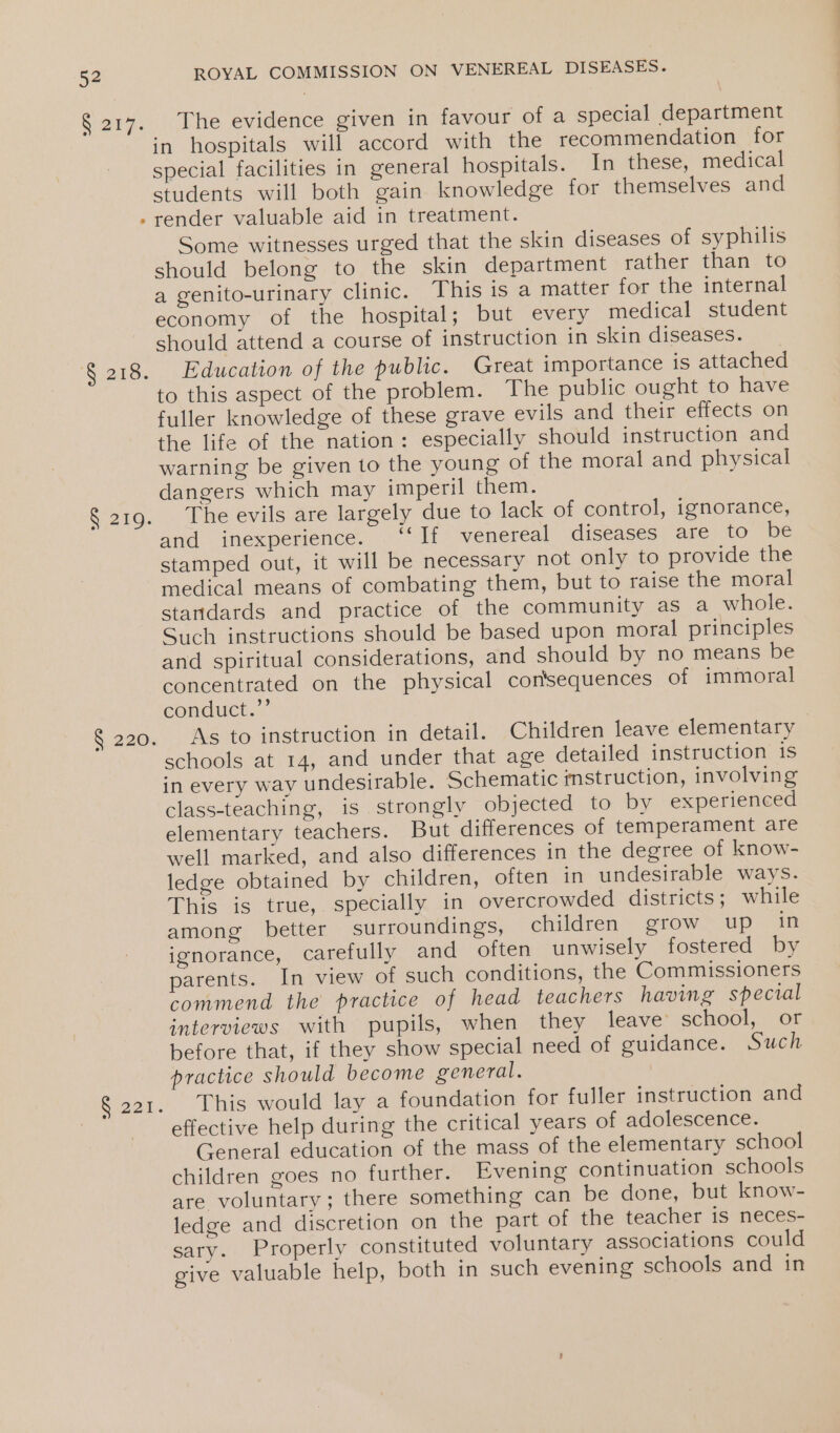 Sore: ‘S218. § 219. 6.220. S221. ROYAL COMMISSION ON VENEREAL DISEASES. The evidence given in favour of a special department in hospitals will accord with the recommendation for special facilities in general hospitals. In these, medical students will both gain knowledge for themselves and render valuable aid in treatment. Some witnesses urged that the skin diseases of syphilis should belong to the skin department rather than to a genito-urinary clinic. This is a matter for the internal economy of the hospital; but every medical student should attend a course of instruction in skin diseases. Education of the public. Great importance is attached to this aspect of the problem. The public ought to have fuller knowledge of these grave evils and their effects on the life of the nation: especially should instruction and warning be given to the young of the moral and physical dangers which may imperil them. The evils are largely due to lack of control, ignorance, and inexperience. ‘‘If venereal diseases are to be stamped out, it will be necessary not only to provide the medical means of combating them, but to raise the moral standards and practice of the community as a whole. Such instructions should be based upon moral principles and spiritual considerations, and should by no means be concentrated on the physical consequences of immoral conduct.’’ As to instruction in detail. Children leave elementary schools at 14, and under that age detailed instruction 1s in every way undesirable. Schematic mstruction, involving class-teaching, is strongly objected to by experienced elementary teachers. But differences of temperament are well marked, and also differences in the degree of know- ledge obtained by children, often in undesirable ways. This is true, specially in overcrowded districts; while among better surroundings, children grow up in ignorance, carefully and often unwisely fostered by parents. In view of such conditions, the Commissioners commend the practice of head teachers having special interviews with pupils, when they leave school, or before that, if they show special need of guidance. Such practice should become general. This would lay a foundation for fuller instruction and effective help during the critical years of adolescence. General education of the mass of the elementary school children goes no further. Evening continuation schools are. voluntary ;.there something can be done, but know- ledge and discretion on the part of the teacher is neces- sary. Properly constituted voluntary associations could give valuable help, both in such evening schools and in