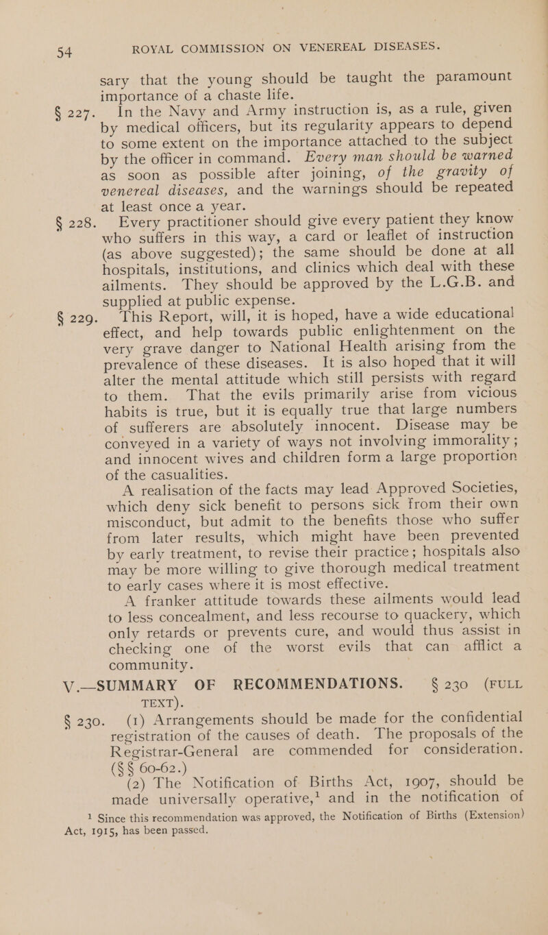 sary that the young should be taught the paramount importance of a chaste life. § 227. In the Navy and Army instruction is, as a rule, given by medical officers, but its regularity appears to depend to some extent on the importance attached to the subject by the officer in command. Every man should be warned as soon as possible after joining, of the gravity of venereal diseases, and the warnings should be repeated at least once a year. § 228. Every practitioner should give every patient they know who suffers in this way, a card or leaflet of instruction (as above suggested); the same should be done at all hospitals, institutions, and clinics which deal with these ailments. They should be approved by the L.G.B. and supplied at public expense. § 229. This Report, will, it is hoped, have a wide educational effect, and help towards public enlightenment on the very grave danger to National Health arising from the prevalence of these diseases. It is also hoped that it will alter the mental attitude which still persists with regard to them. That the evils primarily arise from vicious habits is true, but it is equally true that large numbers of sufferers are absolutely innocent. Disease may be conveyed in a variety of ways not involving immorality ; and innocent wives and children form a large proportion of the casualities. A realisation of the facts may lead Approved Societies, which deny sick benefit to persons sick from their own misconduct, but admit to the benefits those who suffer from later results, which might have been prevented by early treatment, to revise their practice; hospitals also may be more willing to give thorough medical treatment to early cases where it is most effective. A franker attitude towards these ailments would lead to less concealment, and less recourse to quackery, which only retards or prevents cure, and would thus assist in checking one of the worst evils that can afflict a community. 3 V.—SUMMARY OF RECOMMENDATIONS. = § 230 (FULL TEXD): § 230. (1) Arrangements should be made for the confidential registration of the causes of death. The proposals of the Registrar-General are commended for consideration. (§ § 60-62.) , (2) The Notification of Births Act, 1907, should be made universally operative,’ and in the notification of 1 Since this recommendation was approved, the Notification of Births (Extension) Act, 1915, has been passed.
