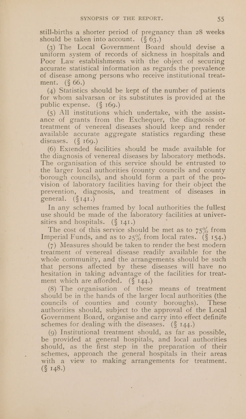 still-births a shorter period of pregnancy than 28 weeks should be taken into account. (§ 63.) (3) The Local Government Board should devise a uniform system of records of sickness in hospitals and Poor Law establishments with the object of securing accurate statistical information as regards the prevalence of disease among persons who receive institutional treat- ment. (§ 66.) (4) Statistics should be kept of the number of patients for whom salvarsan or its. substitutes is provided at the public expense. (§ 169.) (5) All institutions which undertake, with the assist- ance of grants from the Exchequer, the diagnosis or treatment of venereal diseases should keep and render available accurate aggregate statistics regarding these diseases. (§ 169.) (6) Extended facilities should be made available for the diagnosis of venereal diseases by laboratory methods. The organisation of this service should be entrusted to the larger local authorities (county councils and county ‘borough councils), and should form a part of the pro- vision of laboratory facilities having for their object the prevention, diagnosis, and treatment of diseases in general. (§141.) In any schemes framed by local authorities the fullest use should be made of the laboratory facilities at univer- sities and hospitals. (§ 141.) The cost of this service should be met as to 75% from Imperial Funds, and as to 25% from local rates.. (§ 154.) (7) Measures should be taken to render the best modern treatment of venereal disease readily available for the whole community, and the arrangements should be such that persons affected by these diseases will have no hesitation in taking advantage of the facilities for treat- ment which are afforded. (§ 144.) (8) The organisation of these means of treatment should be in the hands of the larger local authorities (the councils of counties and county boroughs). These authorities should, subject to the approval of the Local Government Board, organise and carry into effect definite schemes for dealing with the diseases. (§ 144.) (9) Institutional treatment should, as far as possible, be provided at general hospitals, and local authorities should, as the first step in the preparation of their schemes, approach the general hospitals in their areas with a view to making arrangements for treatment. (§ 148.)