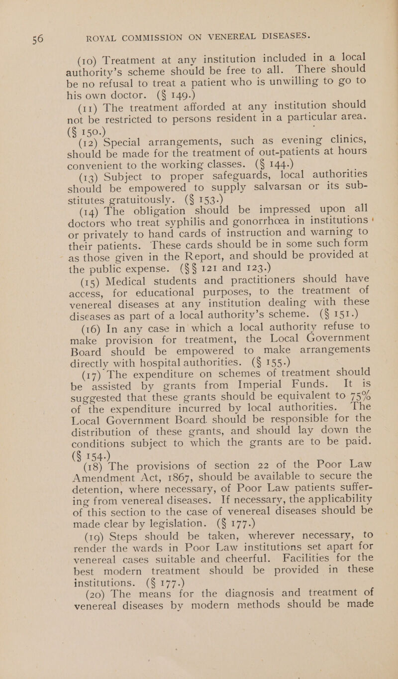 (10) Treatment at any institution included in a local authority’s scheme should be free to all. There should be no refusal to treat a patient who is unwilling to go to his own doctor. (§ 149.) (11) The treatment afforded at any institution should not be restricted to persons resident in a particular area. (§ 150.) | : (12) Special arrangements, such as evening clinics, should be made for the treatment of out-patients at hours convenient to the working classes. (§ 144.) (13) Subject to proper safeguards, local authorities should be empowered to supply salvarsan or its sub- stitutes gratuitously. (§ 153.) (14) The obligation should be impressed upon all doctors who treat syphilis and gonorrhoea in institutions or privately to hand cards of instruction and warning to their patients. These cards should be in some such form as those given in the Report, and should be provided at the public expense. (§§ 121 and 123.) (15) Medical students and practitioners should have access, for educational purposes, to the treatment of venereal diseases at any institution dealing with these diseases as part of a local authority’s scheme. (§ 151.) (16) In any case in which a local authority refuse to make provision for treatment, the Local Government Board should be empowered to make arrangements directly with hospital authorities. (§ 155.) | (17) The expenditure on schemes of treatment should be assisted by grants from Imperial Funds. It its suggested that these grants should be equivalent to 7593 of the expenditure incurred by local authorities. dhe Local Government Board. should be responsible for the distribution of these grants, and should lay down the conditions subject to which the grants are to be paid. (§ 154.) (18) The provisions of section 22 of the Poor Law Amendment Act, 1867, should be available to secure the detention, where necessary, of Poor Law patients suffer- ing from venereal diseases. If necessary, the applicability of this section to the case of venereal diseases should be made clear by legislation. (§ 177.) (19) Steps should be taken, wherever necessary, to render the wards in Poor Law institutions set apart for venereal cases suitable and cheerful. Facilities for the best modern treatment should be provided in these institutions. (§ 177. (20) The means for the diagnosis and treatment of venereal diseases by modern methods should be made