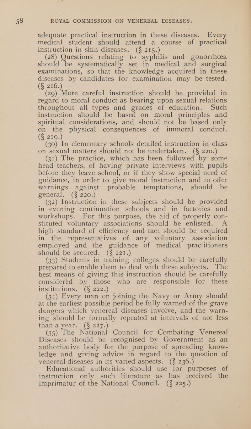 adequate practical instruction in these diseases. Every medical student should attend a course of practical instruction in skin diseases. (§ 215.) (28) Questions relating to syphilis and gonorrhoea should be systematically set in medical and surgical examinations, so that the knowledge acquired in these (ae by candidates for examination may be tested. (§ 216. (29) More careful instruction should be provided in regard to moral conduct as bearing upon sexual relations throughout all types and grades of education. Such instruction should be based on moral principles and spiritual considerations, and should not be based only cg the physical consequences of immoral conduct. (§ 219.) | (30) In elementary schools detailed instruction in class on sexual matters should not be undertaken. (§ 220.) (31) The practice, which has been followed by some head teachers, of having private interviews with pupils before they leave school, or if they show special need of guidance, in order to give moral instruction and to offer warnings against probable temptations, should be general. (§ 220.) (32) Instruction in these subjects should be provided in evening continuation schools and in factories and workshops. For this purpose, the aid of properly con- stituted voluntary associations should be enlisted. &lt;A high standard of efficiency and tact should be required in the representatives of any voluntary association employed and the guidance of medical practitioners should be secured. (§ 221.) (33) Students in training colleges should be carefully prepared to enable them to deal with these subjects. The best means of giving this instruction should be carefully considered by those who are responsible for these institutions. (§ 222.) (34) Every man on joining the Navy or Army should at the earliest possible period be fully warned of the grave dangers which venereal diseases involve, and the warn- ing should be formally repeated at intervals of not less than a yeato (5 227.) (35) The National Council for Combating Venereal Diseases should be recognised by Government as an authoritative body for the purpose of spreading know- ledge and giving advice in regard to the question of venereal diseases in its varied aspects. (§ 236.) Educational authorities should use for purposes of instruction only such literature as has received the imprimatur of the National Council. (§ 225.)