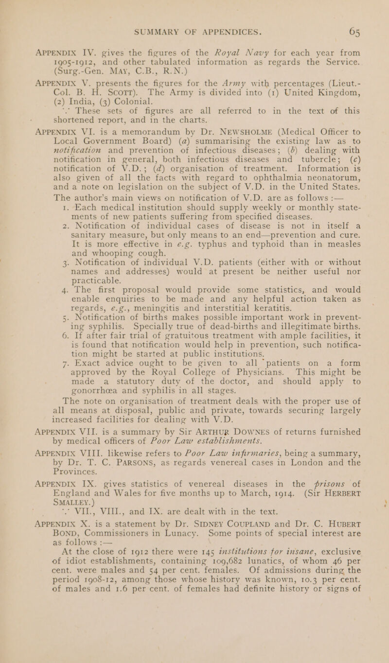 APPENDIX IV. gives the figures of the Royal Navy for each year from 1905-1912, and other tabulated information as regards the Service. (Surg.-Gen. May, C.B., R.N.) APPENDIX V. presents the figures for the Avmy with percentages (Lieut.- Col. B. H. Scott). The Army is divided into (1) United Kingdom, (2) India, (3) Colonial. ‘. These sets of figures are all referred to in the text of this shortened report, and in the charts. APPENDIX VI. is a memorandum by Dr. NEWSHOLME (Medical Officer to Local Government Board) (@) summarising the existing law as to notification and prevention of infectious diseases; (6) dealing with notification in general, both infectious diseases and tubercle; (c) notification of V.D.; (d) organisation of treatment. Information is also given of all the facts with regard to ophthalmia neonatorum, and a note on legislation on the subject of V.D. in the United States. The author’s main views on notification of V.D. are as follows :— 1. Each medical institution should supply weekly or monthly state- ments of new patients suffering from specified diseases. 2. Notification of individual cases of disease is not in itself a sanitary measure, but only means to an end—prevention and cure. It is more effective in é.g. typhus and typhoid than in measles and whooping cough. 3. Notification of individual V.D. patients (either with or without names and addresses) would at present be neither useful nor practicable. 4. The first proposal would provide some statistics, and would enable enquiries to be made and any helpful action taken as regards, é.g., Meningitis and interstitial keratitis. . Notification of births makes possible important work in prevent- ing syphilis. Specially true of dead-births and illegitimate births. 6. If after fair trial of gratuitous treatment with ample facilities, it is found that notification would help in prevention, such notifica- tion might be started at public institutions. 7. Exact advice ought to be given to all ‘patients on a form approved by the Royal College of Physicians. This might be made a statutory duty of the doctor, and should apply to gonorrheea and syphilis in all stages. The note on organisation of treatment deals with the proper use of all means at disposal, public and private, towards securing largely increased facilities for dealing with V.D. APPENDIX VII. is a summary by Sir ARTHUR DOWNES of returns furnished by medical officers of Poor Law establishments. APPENDIX VIII. likewise refers to Poor Law infirmaries, being a summary, by Dr. T. C. PARSONS, as regards venereal cases in London and the Provinces. un APPENDIX IX. gives statistics of venereal diseases in the #7isons of England and Wales for five months up to March, 1914. (Sir HERBERT SMALLEY. ) *. VIL., VIII., and IX. are dealt with in the text. APPENDIX X. is a statement by Dr. SIDNEY COUPLAND and Dr. C. HUBERT BOND, Commissioners in Lunacy. Some points of special interest are as follows :— At the close of 1912 there were 145 zustituttons for insane, exclusive of idiot establishments, containing 109,682 lunatics, of whom 46 per cent. were males and 54 per cent. females. Of admissions during the period 1908-12, among those whose history was known, 10.3 per cent. c-