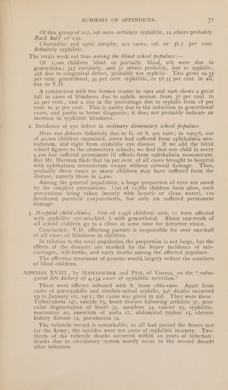 Of this group of 217, 196 were certainly syphilitic, 14 others probably. Back half of eve. Choroiditis and optic atrophy, 222 cases, 126 or 56.7 per cent. definitely syphilitic. The totals work out thus among the blind school populace : a= Of 1;100 children blind or partially blind, 268 were due to gonorrheea; 343 certainly, and 31 others probably, due to syphilis; 458 due to ‘congenital defect, probably not syphilis. This gives 24.35 per cent. gonorrhceal, 34 per cent. syphilitic, or 58.35 per cent. in all, due to V.D. A comparison with two former counts in 1904 and 1906 shows a great fall in cases of blindness due to ophth. neonat. from 36’per cent. to 24 per cent., and a rise in the percentage due to syphilis from 18 per cent. to 31 per cent. This is partly due to the reduction in gonorrheal cases, and partly to better diagnosis; it does not probably indicate an increase in syphilitic blindness. 2. Incidence of eye defect in ordinary elementary school populace. Here eye defects definitely due to G. or S. are rare; in 1903-6, out of 40,000 children examined, seven had suffered from ophthalmia neo- natorum, and eight from syphilitic eye disease. If we add the blind school figures to the elementary schools, we find that one child in every 4,400 has suffered permanent ill effects from ophthalmia neonatorum. But Mr. Harman finds that 69 per,cent. of all cases brought to hospital with ophthalmia neonatorum escape without corneal damage. Thus, probably three times as many children may have suffered from the disease, namely three in 4,400. Among the general population, a large proportion of eyes are saved by the simplest precautions. Out of 12,680 children born alive, such precautions being taken (mostly with boracic or clean water), 110 developed purulent conjunctivitis, but only six suffered permanent damage. 3. Hospital child-clinics. Out of 1,958 children’ seen, 11 were affected with syphilitic eye-mischief, 6 with gonorrhceal. About one-tenth of all school children go to a clinic at some time for defective vision. Conclusion: V.D. affecting parents is responsible for over one-half of all cases of blindness in children. In relation to the total population the proportion is not large, but the effects of the diseases are masked by the heavy incidence of mis- carriages, still-births, and early deaths among the affected populace. The effective treatment of parents would. largely reduce the numbers of blind children. APPENDIX XVIII., by MATTANSCHEK and PITZ, of Vienna, on the “ subse- quent life history of 4,134 cases of syphilitic infection.” These were officers infected with S. from 1880-1900. Apart from cases of parasyphilis and cerebro-spinal syphilis, 546 deaths occurred up to January 1st, 1912; the cause was given in 508. They were these: Tuberculosis 147, suicide 83, heart disease following arthritis 37, mus- cular degeneration of heart 35, apoplexy 34, cancer 23, syphilitic- marasmus 20, aneurism of aorta 17, abdominal typhus 15, chronic kidney disease 14, pneumonia 14. The tubercle record is remarkable, as all had passed the fitness test for the Army; the suicides were not cases of syphilitic insanity. Two- thirds of the tubercle deaths occurred within 1o years of infection ; deaths due to circulatory system mostly occur in the second decade after infection.