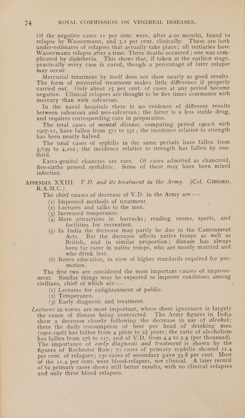 Of the negative cases 11 per cent. were, after 4-20 months, found to relapse by Wassermann, and 3.2 per cent. clinically. These are both under-estimates of relapses that actually take place; all tertiaries have Wassermann relapse after a time. Three deaths occurred ; one was com- plicated by diphtheria. This shows that, if taken at the earliest stage, practically every case is cured, though a percentage of later relapse may occur. Mercurial treatment by itself does not show nearly as good results. The form of mercurial treatment makes little difference if properly carried out. Only about 25 per cent. of cases at any period become negative. Clinical relapses are thought to be five times commoner with mercury than with salvarsan. | In the naval hospitals there is no evidence of different results between salvarsan and neo-salvarsan; the latter is a less stable drug, and requires corresponding care in preparation. The total cases of mental disease, comparing period 1902-6 with 1907-11, have fallen from 571 to 331; the incidence relative to strength has been nearly halved. The total cases of syphilis in the same periods have fallen from 5,059 to 4,102; the incidence relative to strength has fallen by one- third. Extra-genital: chancres are rare. Of cases admitted as chancroid, five-sixths proved syphilitic. Some of these may have been mixed infection. APPENDIX XXIII. V.D. and its treatment in the Army. (Col. GIBBARD, R.ACM.C:) | i The chief causes of decrease of V.D. in the Army are :— (1) Improved methods of treatment. (2) Lectures and talks to the men. (3) Increased temperance. (4) More attractions in barracks; reading rooms, sports, and facilities for recreation. (5) In India the decrease may partly’ be due to the Cantonment Acts. But the decrease affects native troops as well as British, and in similar proportion; disease has always been far rarer in native troops, who are mostly married and who drink less. (6) Better education, in view of higher standards required for pro- motion. The first two are considered the most important causes of improve- . ment. Similar things may be expected to improve conditions among civilians, chief of which are :— (1) Lectures for enlightenment of public. (2) Temperance. (3) Early diagnosis and treatment. Lectures in towns are most important, where sheer ignorance is largely the cause of disease being contracted. The Army figures in India show a decrease closely following the decrease in use of alcohol; there the daily consumption of beer per head of drinking men (1901-1906) has fallen from 4 pints to 2} pints; the ratio of alcoholism has fallen from 276 to 117, and of V.D. from 4.4 to 2.4 (per thousand). The importance of early diagnosis and treatment is shown by the figures of Rochester Row; 7o cases of primary syphilis showed 11.4 per cent. of relapses; 130 cases of secondary gave 33.8 per cent. Most of the 11.4 per cent. were blood-relapses, not clinical. A later record of 62 primary cases shows still better results, with no clinical relapses and only three blood relapses.