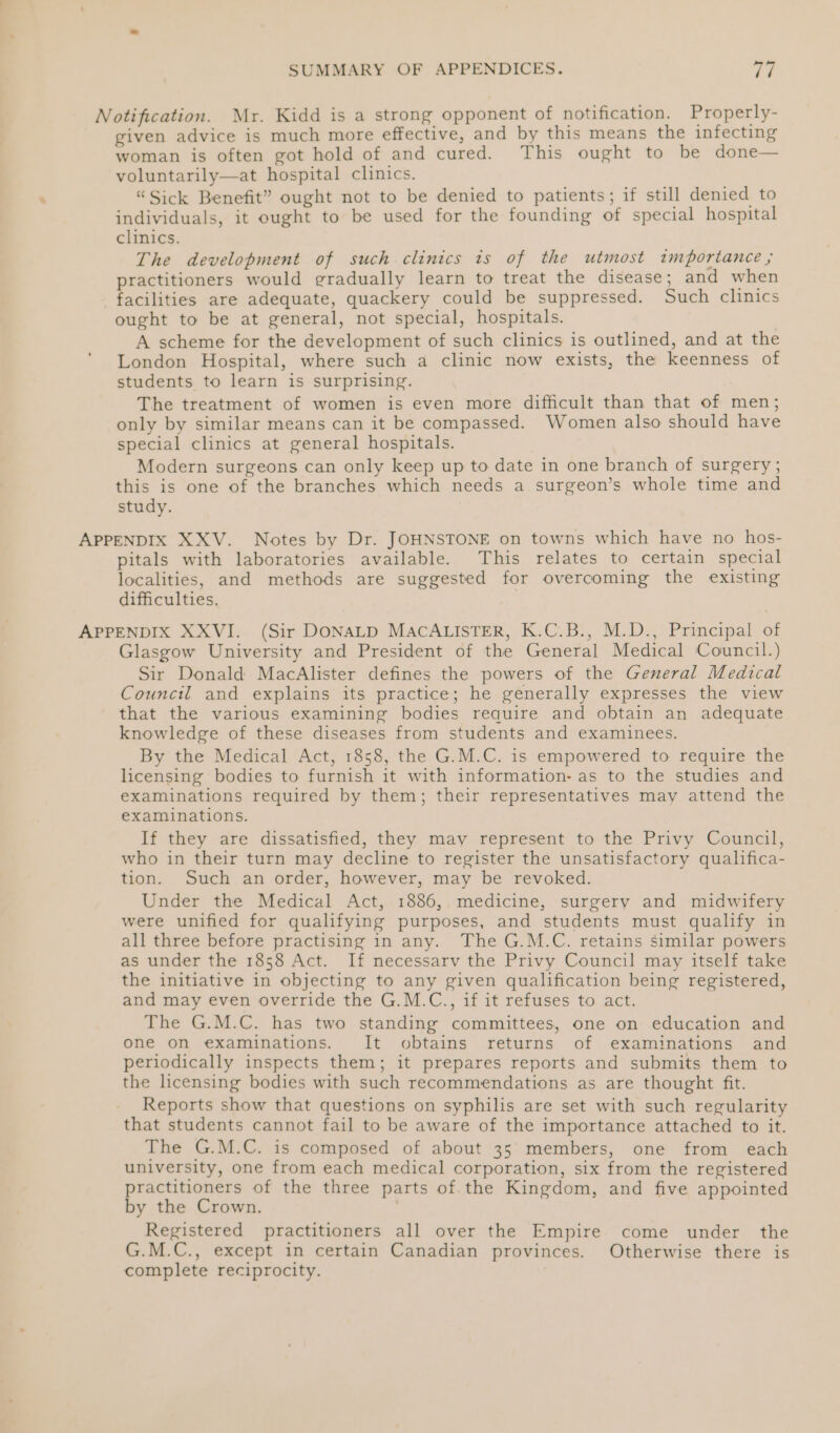 Notification. Mr. Kidd is a strong opponent of notification. Properly- given advice is much more effective, and by this means the infecting woman is often got hold of and cured. This ought to be done— voluntarily—at hospital clinics. “Sick Benefit” ought not to be denied to patients; if still denied to individuals, it ought to be used for the founding of special hospital clinics. The development of such clinics ts of the utmost importance ; practitioners would gradually learn to treat the disease; and when facilities are adequate, quackery could be suppressed. Such clinics ought to be at general, not special, hospitals. A scheme for the development of such clinics is outlined, and at the London Hospital, where such a clinic now exists, the keenness of students to learn is surprising. The treatment of women is even more difficult than that of men; only by similar means can it be compassed. Women also should have special clinics at general hospitals. Modern surgeons can only keep up to date in one branch of surgery ; this is one of the branches which needs a surgeon’s whole time and study. APPENDIX XXV. Notes by Dr. JOHNSTONE on towns which have no hos- pitals with laboratories available. This relates to certain special localities, and methods are suggested for overcoming the existing difficulties. APPENDIX XXVI. (Sir DONALD MACALISTER, K.C.B., M.D., Principal of Glasgow University and President of the General Medical Council.) Sir Donald MacAlister defines the powers of the General Medical Council and explains its practice; he generally expresses the view that the various examining bodies require and obtain an adequate knowledge of these diseases from students and examinees. By the Medical Act, 1858, the G.M.C. is empowered to require the licensing bodies to furnish it with information- as to the studies and examinations required by them; their representatives may attend the examinations. If they are dissatisfied, they may represent to the Privy Council, who in their turn may decline to register the unsatisfactory qualifica- tion. Such an order, however, may be revoked. Under the Medical Act, 1886,. medicine, surgery and midwifery were unified for qualifying purposes, and students must qualify in all three before practising in any. The G.M.C. retains similar powers as under the 1858 Act. If necessarv the Privy Council may itself take the initiative in objecting to any given qualification being registered, and may even override the G.M.C., if it refuses to act. The G.M.C. has two standing committees, one on education and one on examinations. It obtains returns of examinations and periodically inspects them; it prepares reports and submits them to the licensing bodies with such recommendations as are thought fit. Reports show that questions on syphilis are set with such regularity that students cannot fail to be aware of the importance attached to it. The G.M.C. is composed of about 35 members, one from each university, one from each medical corporation, six from the registered practitioners of the three parts of the Kingdom, and five appointed by the Crown. Registered practitioners all over the Empire come under the G.M.C., except in certain Canadian provinces. Otherwise there is complete reciprocity. ,