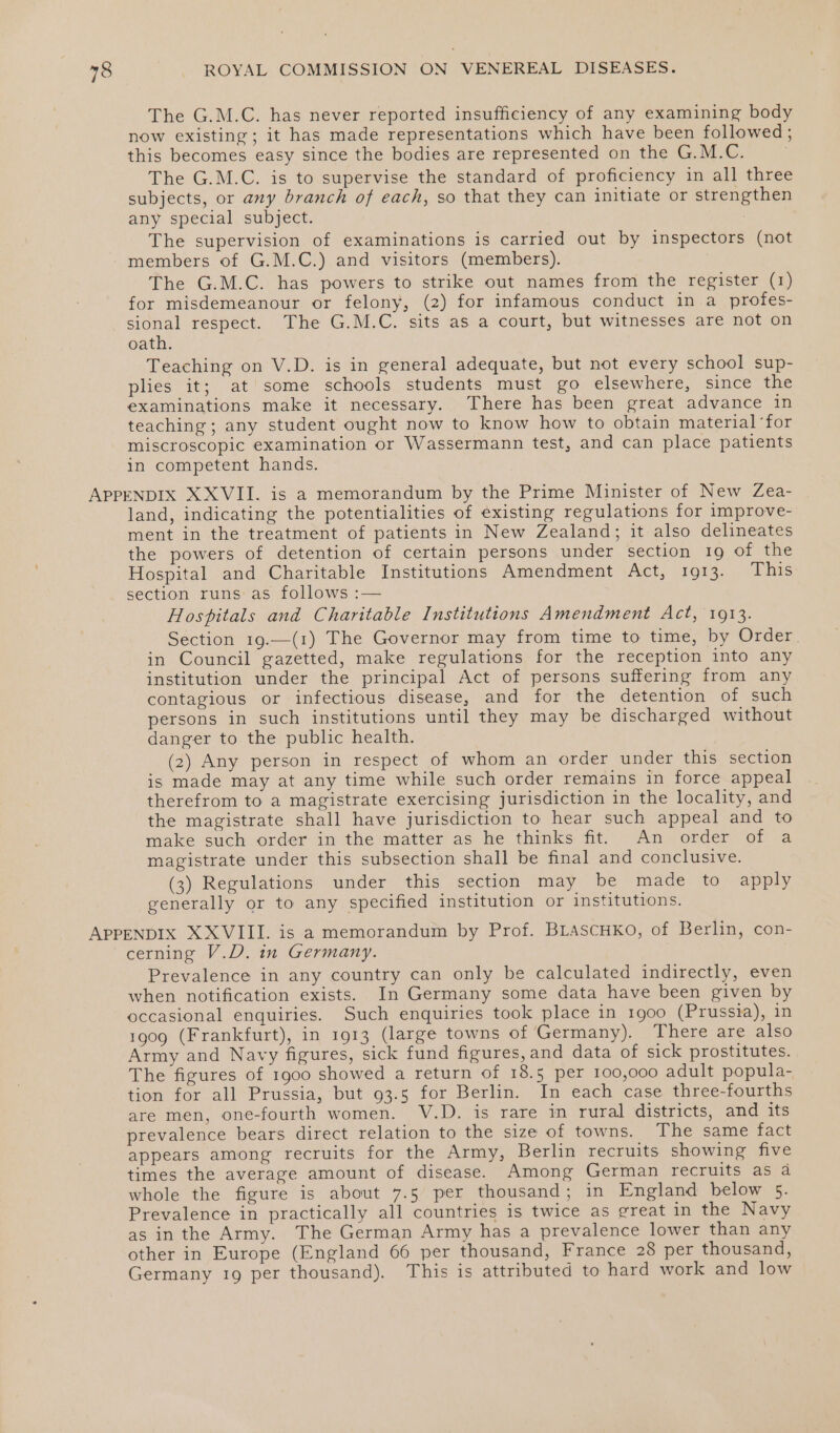 The G.M.C. has never reported insufficiency of any examining body now existing; it has made representations which have been followed; this becomes easy since the bodies are represented on the G.M.C. The G.M.C. is to supervise the standard of proficiency in all three subjects, or any branch of each, so that they can initiate or strengthen any special subject. The supervision of examinations is carried out by inspectors (not members of G.M.C.) and visitors (members). The G.M.C. has powers to strike out names from the register (1) for misdemeanour or felony, (2) for infamous conduct in a profes- sional respect. The G.M.C. sits as a court, but witnesses are not on oath. Teaching on V.D. is in general adequate, but not every school sup- plies it; at some schools students must go elsewhere, since the examinations make it necessary. There has been great advance in teaching; any student ought now to know how to obtain material ‘for miscroscopic examination or Wassermann test, and can place patients in competent hands. APPENDIX XXVII. is a memorandum by the Prime Minister of New Zea- land, indicating the potentialities of existing regulations for improve- ment in the treatment of patients in New Zealand; it also delineates the powers of detention of certain persons under section 19 of the Hospital and Charitable Institutions Amendment Act, 1913. This section runs as follows :— Hospitals and Charitable Institutions Amendment Act, 1913. Section 19.—(1) The Governor may from time to time, by Order. in Council gazetted, make regulations for the reception into any institution under the principal Act of persons suffering from any contagious or infectious disease, and for the detention of such persons in such institutions until they may be discharged without danger to the public health. (2) Any person in respect of whom an order under this section is made may at any time while such order remains in force appeal therefrom to a magistrate exercising jurisdiction in the locality, and the magistrate shall have jurisdiction to hear such appeal and to make such order in the matter as he thinks fit. An order of a magistrate under this subsection shall be final and conclusive. (3) Regulations under this section may be made to apply generally or to any specified institution or institutions. APPENDIX XXVIII. is a memorandum by Prof. BLascuHko, of Berlin, con- cerning V.D. in Germany. Prevalence in any country can only be calculated indirectly, even when notification exists. In Germany some data have been given by occasional enquiries. Such enquiries took place in 1900 (Prussia), in 1909 (Frankfurt), in 1913 (large towns of Germany). There are also Army and Navy figures, sick fund figures, and data of sick prostitutes. The figures of 1900 showed a return of 18.5 per 100,000 adult popula- tion for all Prussia, but 93.5 for Berlin. In each case three-fourths are men, one-fourth women. V.D. is rare in rural districts, and its prevalence bears direct relation to the size of towns. The same fact appears among recruits for the Army, Berlin recruits showing five times the average amount of disease. Among German recruits as 4 whole the figure is about 7.5 per thousand; in England below 5. Prevalence in practically all countries is twice as great in the Navy as inthe Army. The German Army has a prevalence lower than any other in Europe (England 66 per thousand, France 28 per thousand, Germany 19 per thousand). This is attributed to hard work and low