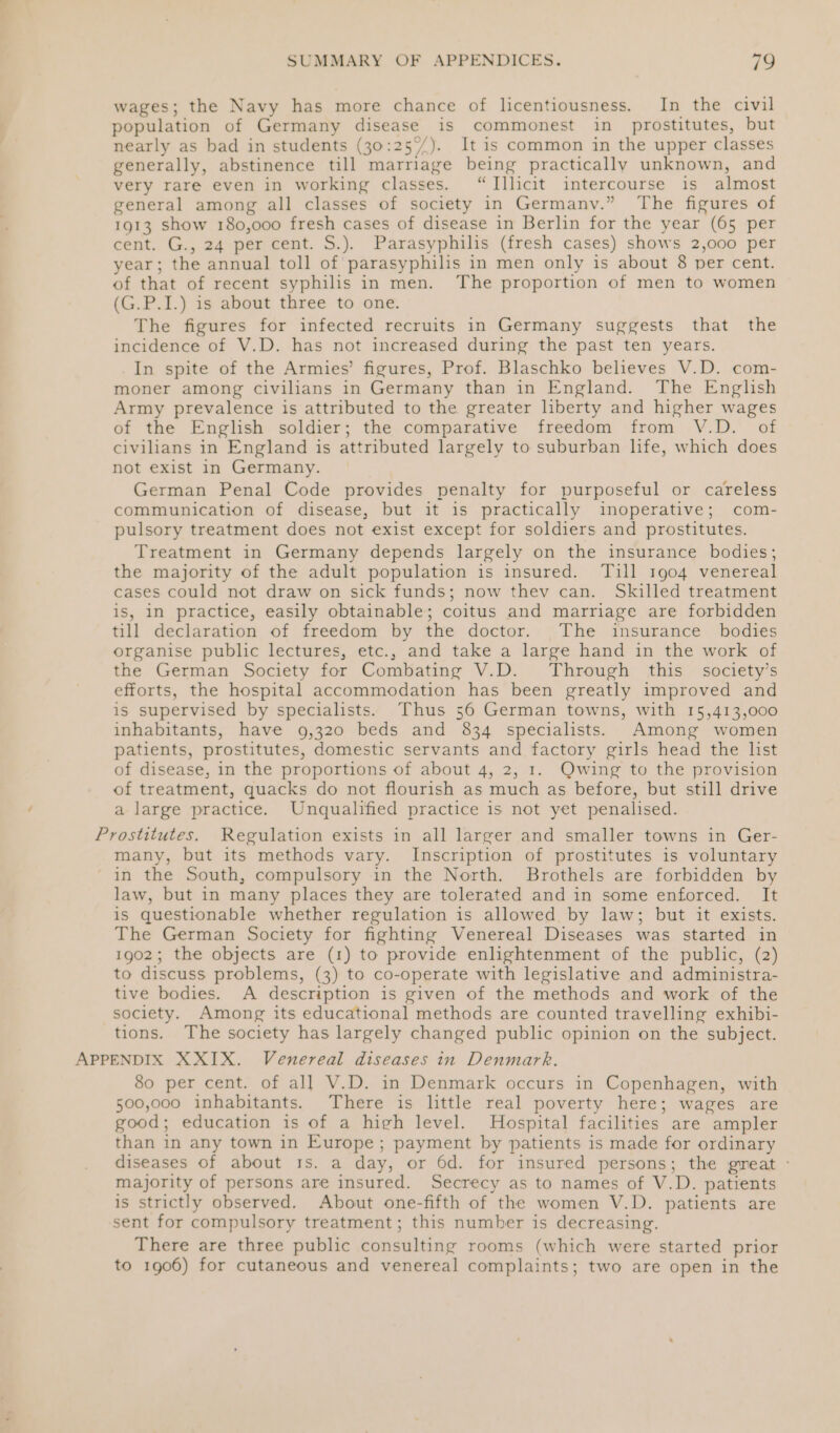 wages; the Navy has more chance of licentiousness. In the civil population of Germany disease is commonest in prostitutes, but nearly as bad in students (30:25°%/). It is common in the upper classes generally, abstinence till marriage being practically unknown, and very rare even in working classes. “Illicit intercourse is almost general among all classes of society in Germany.” The figures of 1913 show 180,000 fresh cases of disease in Berlin for the year (65 per cent. G., 24 per cent. S.). Parasyphilis (fresh cases) shows 2,000 per year; the annual toll of parasyphilis in men only is about 8 per cent. of that of recent syphilis in men. The proportion of men to women (G.P.I.) is about three to one. The figures for infected recruits in Germany suggests that the incidence of V.D. has not increased during the past ten years. In spite of the Armies’ figures, Prof. Blaschko believes V.D. com- moner among civilians in Germany than in England. The English Army prevalence is attributed to the greater liberty and higher wages of the English soldier; the comparative freedom from V.D. of civilians in England is attributed largely to suburban life, which does not exist in Germany. German Penal Code provides penalty for purposeful or careless communication of disease, but it 1s practically inoperative; com- pulsory treatment does not exist except for soldiers and prostitutes. Treatment in Germany depends largely on the insurance bodies; the majority of the adult population is insured. Tull 1904 venereal cases could not draw on sick funds; now thev can. Skilled treatment is, In practice, easily obtainable; coitus and marriage are forbidden till declaration of freedom by the doctor. The insurance bodies organise public lectures, etc., and take a large hand in the work of the German Society for Combating V.D. Through this society’s efforts, the hospital accommodation has been greatly improved and is supervised by specialists. Thus 56 German towns, with 15,413,000 inhabitants, have 9,320 beds and 834 specialists. Among women patients, prostitutes, domestic servants and factory girls head the list of disease, in the proportions of about 4, 2, 1. Qwing to the provision of treatment, quacks do not flourish as much as before, but still drive a large practice. Unqualified practice is not yet penalised. Prostitutes. Regulation exists in all larger and smaller towns in Ger- many, but its methods vary. Inscription of prostitutes is voluntary in the South, compulsory in the North. Brothels are forbidden by law, but in many places they are tolerated and in some enforced. It is questionable whether regulation is allowed by law; but it exists. The German Society for fighting Venereal Diseases was started in 1902; the objects are (1) to provide enlightenment of the public, (2) to discuss problems, (3) to co-operate with legislative and administra- tive bodies. A description is given of the methods and work of the society. Among its educational methods are counted travelling exhibi- tions. The society has largely changed public opinion on the subject. APPENDIX XXIX. Venereal diseases in Denmark. 80 per cent. of all V.D. in Denmark occurs in Copenhagen, with 500,000 inhabitants. There is little real poverty here; wages are good; education is of a high level. Hospital facilities are ampler than in any town in Europe ; payment by patients is made for ordinary diseases of about 1s. a day, or 6d. for insured persons; the great ° majority of persons are insured. Secrecy as to names of V.D. patients is strictly observed. About one-fifth of the women V.D. patients are sent for compulsory treatment; this number is decreasing. There are three public consulting rooms (which were started prior to 1906) for cutaneous and venereal complaints; two are open in the