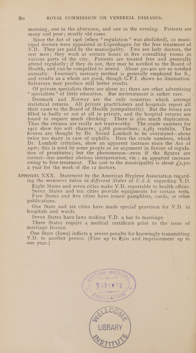 morning, one in the afternoon, and one in the evening. Patients are many and poor; mostly old cases. Since the Act of 1906 (when “ regulation ” was abolished), 12 muni- cipal doctors were appointed in Copenhagen for the free treatment of V.D. They are paid by the municipality. Two are lady doctors, the rest men; they work at certain hours in five consulting rooms in various parts of the city. Patients are treated free and generally attend regularly; if they do not, they may be notified to the Board of Health, and can be compelled to attend. About 300-400 are so notified annually. Fournier’s mercury method is generally employed for S., and results as a whole are good, though G.P.I. shows no diminution. Salvarsan may produce still better results. Of private specialists there are about 20; there are other advertising “specialists ” of little education. But mistreatment is rather rare. Denmark and Norway are the only countries which attempt statistical returns. All private practitioners and hospitals report all their cases to the Board of Health (compulsorily). But the forms are filled in badly or not at all in private, and the hospital returns are found to require much checking. There is also much duplication. Thus the returns are really not trustworthy. The crude numbers for 1912 show 670 soft chancre; 5,768 gonorrhcea; 2,383 syphilis. The firures are thought by Dr. Svend Lomholt to be overstated—about twice too many in case of syphilis. Here the crude numbers, which Dr. Lomholt criticises, show an apparent increase since the Act of 1906; this is used by some people as an argument in favour of regula- tion of prostitutes; but the phenomenon—even if the figures are correct—has another obvious interpretation, viz.; an apparent increase owing to free treatment. The cost to the municipality is about £2,500 a year for the work of the 12 doctors. ing the measures taken in different States of U.S.A. regarding V.D. Eight States and seven cities make V.D. reportable to health offices. Seven States and ten cities provide equipments for certain tests. Five States and five cities have issued pamphlets, cards, or other publications. One State and six cities have made special provision for V.D. in hospitals and wards. Seven States have laws making V.D. a bar to marriage. Three States require a medical certificate prior to the issue of marriage licence. ji One State (Iowa) inflicts a severe penalty for knowingly transmitting V.D. to another person. (Fine up to $500 and imprisonment up to one year.) Tibrery joy E y Fase NG ~ by — ou ' Oe &lt; er a ma = s t/ Be K\4 “bg os LIBRARY a ki srw