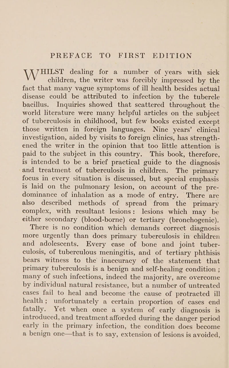 IN \ een dealing for a number of years with sick children, the. writer was forcibly impressed by the fact that many vague symptoms of ill health besides actual disease could be attributed to infection by the tubercle bacillus. Inquiries showed that scattered throughout the world literature were many helpful articles on the subject of tuberculosis in childhood, but few books existed except those written in foreign languages. Nine years’ clinical investigation, aided by visits to foreign clinics, has strength- ened the writer in the opinion that too little attention is paid to the subject in this country. This book, therefore, is intended to be a brief practical guide to the diagnosis and treatment of tuberculosis in children. The primary focus in every situation is discussed, but special emphasis is laid on the pulmonary lesion, on account of the pre- dominance of inhalation as a mode of entry. There are also described methods of spread from the primary complex, with resultant lesions: lesions which may be either secondary (blood-borne) or tertiary (bronchogenic). There is no condition which demands correct diagnosis more urgently than does primary tuberculosis in children and adolescents. Every case of bone and joint tuber- culosis, of tuberculous meningitis, and of tertiary phthisis bears witness to the inaccuracy of the statement that primary tuberculosis is a benign and self-healing condition ; many of such infections, indeed the majority, are overcome by individual natural resistance, but a number of untreated cases fail to heal and become ‘the cause of protracted ill health; unfortunately a certain proportion of cases end fatally. Yet when once a system of early diagnosis is introduced, and treatment afforded during the danger period early in the primary infection, the condition does become a benign one—that is to say, extension of lesions is avoided,