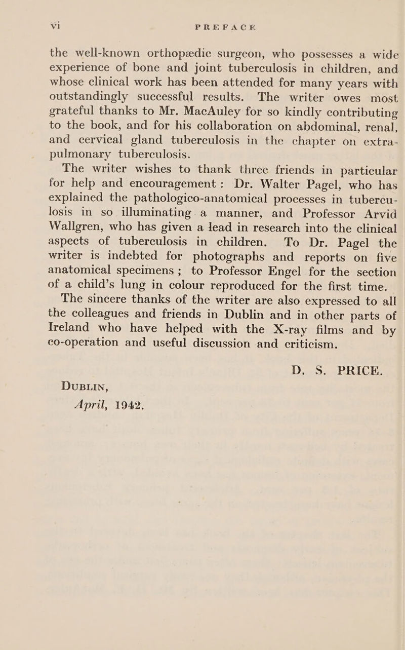 Vi PREFACE the well-known orthopedic surgeon, who possesses a wide experience of bone and joint tuberculosis in children, and whose clinical work has been attended for many years with outstandingly successful results. The writer owes most grateful thanks to Mr. MacAuley for so kindly contributing to the book, and for his collaboration on abdominal, renal, and cervical gland tuberculosis in the chapter on extra- pulmonary tuberculosis. The writer wishes to thank three friends in particular for help and encouragement: Dr. Walter Pagel, who has explained the pathologico-anatomical processes in tubercu- losis in so illuminating.a manner, and Professor Arvid Wallgren, who has given a lead in research into the clinical aspects of tuberculosis in children. To Dr. Pagel the writer is indebted for photographs and reports on five anatomical specimens ; to Professor Engel for the section of a child’s lung in colour reproduced for the first time. The sincere thanks of the writer are also expressed to all the colleagues and friends in Dublin and in other parts of Ireland who have helped with the X-ray films and by co-operation and useful discussion and criticism. DS. 6 RRICK: DUBLIN, April, 1942,