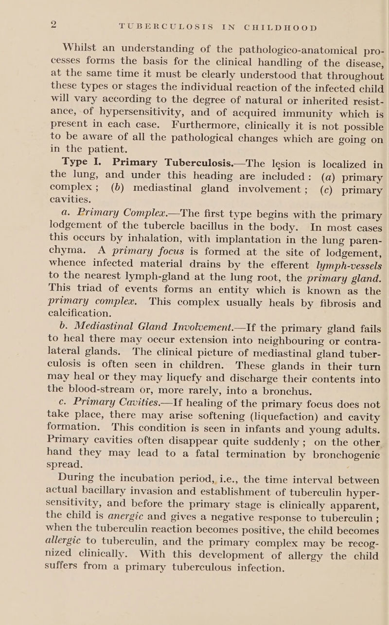 bo Whilst an understanding of the pathologico-anatomical pro- cesses forms the basis for the clinical handling of the disease, at the same time it must be clearly understood that throughout these types or stages the individual reaction of the infected child will vary according to the degree of natural or inherited resist- ance, of hypersensitivity, and of acquired immunity which is present in each case. Furthermore, clinically it is not possible to be aware of all the pathological changes which are going on in the patient. Type I. Primary Tuberculosis.—The lesion is localized in the lung, and under this heading are included : (a) primary complex; (b) mediastinal gland involvement ; (c) primary cavities. a. Primary Complex.—The first type begins with the primary lodgement of the tubercle bacillus in the body. In most cases this occurs by inhalation, with implantation in the lung paren- chyma. A primary focus is formed at the site of lodgement, whence infected material drains by the efferent lymph-vessels to the nearest lymph-gland at the lung root, the primary gland. This triad of events forms an entity which is known as the primary complex. This complex usually heals by fibrosis and calcification. 6b. Mediastinal Gland Involvement.—If the primary gland fails to heal there may occur extension into neighbouring or contra- lateral glands. The clinical picture of mediastinal gland tuber- culosis is often seen in children. These glands in their turn may heal or they may liquefy and discharge their contents into the blood-stream or, more rarely, into a bronchus. c. Primary Cavities.—If healing of the primary focus does not take place, there may arise softening (liquefaction) and cavity formation. This condition is seen in infants and young adults. Primary cavities often disappear quite suddenly ; on the other hand they may lead to a fatal termination by bronchogenic spread. During the incubation period, i.e., the time interval between actual bacillary invasion and establishment of tuberculin hyper- sensitivity, and before the primary stage is clinically apparent, the child is anergic and gives a negative response to tuberculin ; when the tuberculin reaction becomes positive, the child becomes allergic to tuberculin, and the primary complex may be recog- nized clinically. With this development of allergy the child suffers from a primary tuberculous infection.