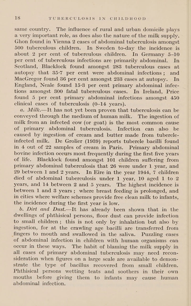 same country. The influence of rural and urban domicile plays a very important role, as does also the nature of the milk supply. Ghon found in Vienna 2 cases of abdominal tuberculosis amongst 500 tuberculous children. In Sweden to-day the incidence is about 2 per cent of tuberculous children. In Germany 5-10 per cent of tuberculous infections are primarily abdominal. In Scotland, Blacklock found amongst 2838 tuberculous cases at autopsy that 35-7 per cent were abdominal infections; and MacGregor found 386 per cent amongst 233 cases at autopsy. In England, Neale found 15-3 per cent primary abdominal infec- tions amongst 300 fatal tuberculous cases. In Ireland, Price found 5 per cent primary abdominal infections amongst 450 clinical cases of tuberculosis (0-14 years). a. Milk.—It has not yet been proven that tuberculosis can be conveyed through the medium of human milk. The ingestion of milk from an infected cow (or goat) is the most common cause of primary abdominal tuberculosis. Infection can also be caused by ingestion of cream and butter made from tubercle- infected milk. De Grolier (1939) reports tubercle bacilli found in 4 out of 22 samples of cream in Paris. Primary abdominal bovine infection occurs most frequently during the first five years of life. Blacklock found amongst 101 children suffering from primary abdominal tuberculosis that 26 were under 1 year, and 29 between 1 and 2 years. In Eire in the year 1944, 7 children died of abdominal tuberculosis under 1 year, 10 aged 1 to 2 years, and 14 between 2 and 5 years. The highest incidence is between 1 and 38 years; where breast feeding is prolonged, and in cities where welfare schemes provide free clean milk to infants, the incidence during the first year is low. b. Dirt and Dust.—It has already been shown that in the dwellings of phthisical persons, floor dust can provide infection to small children ; this is not only by inhalation but also by ingestion, for at the crawling age bacilli are transferred from fingers to mouth and swallowed in the saliva. Puzzling cases of abdominal infection in children with human organisms can occur in these ways. The habit of blaming the milk supply in all cases of primary abdominal tuberculosis may need recon- sideration when figures on a large scale are available to demon- strate the type of bacillus recovered from small children. Phthisical persons wetting teats and soothers in their own mouths before giving them to infants may cause human abdominal infection.