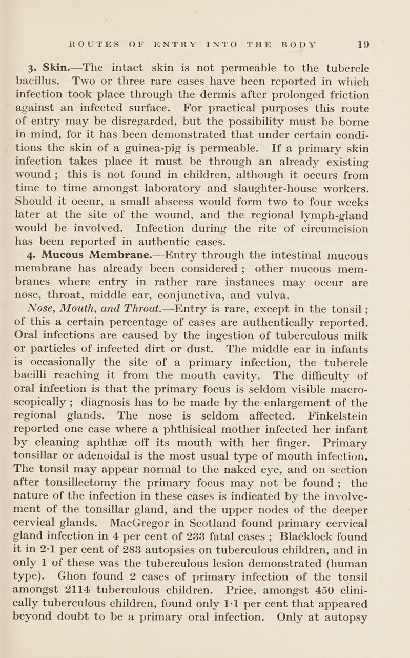 3. Skin.—The intact skin is not permeable to the tubercle bacillus. Two or three rare cases have been reported in which infection took place through the dermis after prolonged friction against an infected surface. For practical purposes this route of entry may be disregarded, but the possibility must be borne in mind, for it has been demonstrated that under certain condi- tions the skin of a guinea-pig is permeable. If a primary skin infection takes place it must be through an already existing wound ; this is not found in children, although it occurs from time to time amongst laboratory and slaughter-house workers. Should it occur, a small abscess would form two to four weeks later at the site of the wound, and the regional lymph-gland would be involved. Infection during the rite of circumcision has been reported in authentic cases. 4. Mucous Membrane.—Entry through the intestinal mucous membrane has already been considered ; other mucous mem- branes where entry in rather rare instances may occur are nose, throat, middle ear, conjunctiva, and vulva. Nose, Mouth, and Throat.—Entry is rare, except in the tonsil ; of this a certain percentage of cases are authentically reported. Oral infections are caused by the ingestion of tuberculous milk or particles of infected dirt or dust. The middle ear in infants is occasionally the site of a primary infection, the tubercle bacilli reaching it from the mouth cavity. The difficulty of oral infection is that the primary focus is seldom visible macro- scopically ; diagnosis has to be made by the enlargement of the regional glands. The nose is seldom affected. Finkelstein reported one case where a phthisical mother infected her infant by cleaning aphthe off its mouth with her finger. Primary tonsillar or adenoidal is the most usual type of mouth infection. The tonsil may appear normal to the naked eye, and on section after tonsillectomy the primary focus may not be found; the nature of the infection in these cases is indicated by the involve- ment of the tonsillar gland, and the upper nodes of the deeper cervical glands. MacGregor in Scotland found primary cervical gland infection in 4 per cent of 238 fatal cases ; Blacklock found it in 2-1 per cent of 283 autopsies on tuberculous children, and in only 1 of these was the tuberculous lesion demonstrated (human type). Ghon found 2 cases of primary infection of the tonsil amongst 2114 tuberculous children. Price, amongst 450 clini- cally tuberculous children, found only 1-1 per cent that appeared beyond doubt to be a primary oral infection. Only at autopsy