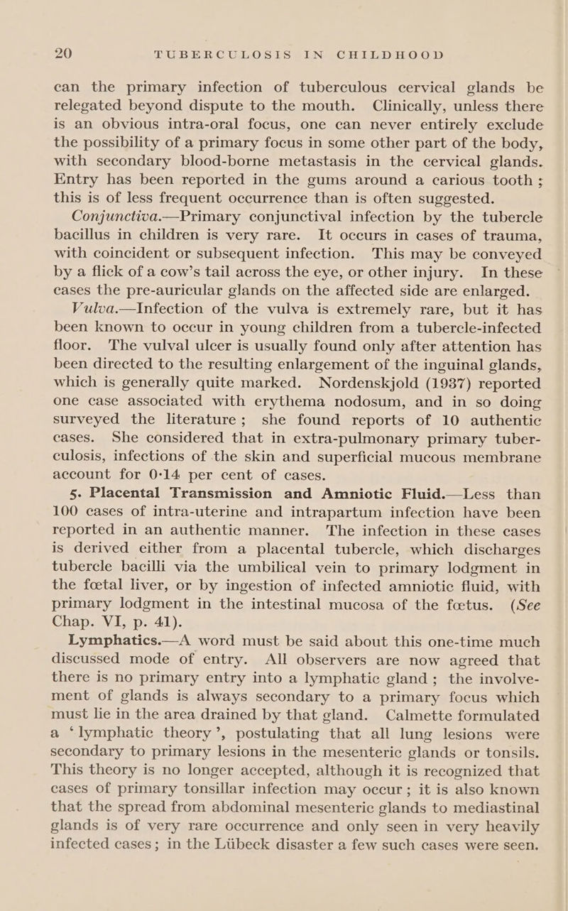 can the primary infection of tuberculous cervical glands be relegated beyond dispute to the mouth. Clinically, unless there is an obvious intra-oral focus, one can never entirely exclude the possibility of a primary focus in some other part of the body, with secondary blood-borne metastasis in the cervical glands. Entry has been reported in the gums around a carious tooth ; this is of less frequent occurrence than is often suggested. Conjunctiva.—Primary conjunctival infection by the tubercle bacillus in children is very rare. It occurs in cases of trauma, with coincident or subsequent infection. This may be conveyed by a flick of a cow’s tail across the eye, or other injury. In these cases the pre-auricular glands on the affected side are enlarged. Vulva.—Infection of the vulva is extremely rare, but it has been known to occur in young children from a tubercle-infected floor. The vulval ulcer is usually found only after attention has been directed to the resulting enlargement of the inguinal glands, which is generally quite marked. Nordenskjold (1937) reported one case associated with erythema nodosum, and in so doing surveyed the literature; she found reports of 10 authentic eases. She considered that in extra-pulmonary primary tuber- culosis, infections of the skin and superficial mucous membrane account for 0:14 per cent of cases. 5. Placental Transmission and Amniotic Fluid.—Less than 100 cases of intra-uterine and intrapartum infection have been reported in an authentic manner. The infection in these cases is derived either from a placental tubercle, which discharges tubercle bacilli via the umbilical vein to primary lodgment in the foetal liver, or by ingestion of infected amniotic fluid, with primary lodgment in the intestinal mucosa of the foetus. (See Chap. VI, p. 41). Lymphatics.—A word must be said about this one-time much discussed mode of entry. All observers are now agreed that there is no primary entry into a lymphatic gland; the involve- ment of glands is always secondary to a primary focus which must lie in the area drained by that gland. Calmette formulated a ‘lymphatic theory’, postulating that all lung lesions were secondary to primary lesions in the mesenteric glands or tonsils. This theory is no longer accepted, although it is recognized that cases of primary tonsillar infection may occur ; it is also known that the spread from abdominal mesenteric glands to mediastinal glands is of very rare occurrence and only seen in very heavily infected cases; in the Ltibeck disaster a few such cases were seen.